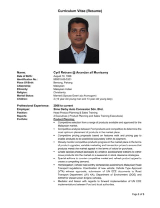 Page 1 of 5
Curriculum Vitae (Resume)
Name: Cyril Retnam @ Anandan a/l Munisamy
Date of Birth: August 10, 1968
Identification No.: 680810-06-5351
Place Of Birth: Bentong, Pahang
Citizenship: Malaysian
Ethnicity: Malaysian Indian
Religion: Christianity
Marital Status: Married (Spouse:Gowri a/p Arumugam)
Children: 2 (19 year old young man and 13 year old young lady)
Professional Experience: 2008 to current
Employer: Sime Darby Auto Connexion Sdn. Bhd.
Position: Head Product Planning & Sales Training
Reports: 2 Executives ( Product Planning and Sales Training Executives)
Portfolio: Product Planning;
Competitive selection from a range of products available and approved for the
Malaysian market.
Competitive analysis between Ford products and competitors to determine the
most optimum placement of products in the market place.
Competitive pricing proposals based on features walk and pricing gap to
enable products to be positioned accurately within its segment.
Closely monitor competitive products progress in the market place in the terms
of product upgrades, variable marketing and transaction prices to ensure that
products meets the market appeal in the terms of value for purchase.
Create special product packages by creative accessorized editions to either
move products into the market on a seasonal or stock clearance strategies.
Special editions to counter competitive market and refresh product appeal to
create a compelling demand.
Homologation; vehicle road worthy compliances according to Malaysian Road
Transport regulations. Coordination of new vehicle, Vehicle Type Approval
(VTA) witness approvals, submission of UN ECE documents to Road
Transport Department (JPJ KA), Department of Environment (DOE) and
SIRIM for Diesel Green Engine vehicles.
Mediator and liaison with regards to forward implementation of UN ECE
implementations between Ford and local authorities.
 
