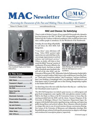MAC Newsletter
Preserving the Documents ofthe Past andMaking Them Accessible to the Future!
Volume 41, Number 3 (162)
Vince Lombardi Trophy at the Packers
Hall ofFame.
In This Issue...
President's Page...................2
MAC News.............................3
Treasurer's Report .............. 11
Archival Resources on
the Web .............................. 13
News from the
Midwest.............................. 15
Electronic Currents............. 21
Preservation Essentials ...... 23
Mixed Media ....................... 25
Up-and-Comers...................27
People and Posts................ 29
Other News......................... 31
MAC Officers....................... 34
www.midwestarchives.org January 2014
MAC and Cheese: So Satisfying
There is a joke in Packers Country. Ifyou counted all the peoplewho claimedto
have been present at the 1967 "Ice Bowl" NFL championship game (where the
Packers beat the Cowboys in blizzard conditions), there would have been more
than a million people in attendance. It's the Woodstock ofthe Northwoods.
Someday, thesame thingwill probably
be said about the 2013 MAC Fall
Symposium.
"I was there," some old-timers will
brag, "when MAC packed eight
experts into one-and-a-halfdays to dis-
cussstrategic improvements to archival
websites and web-based services."
Others, no doubt, will claim to have
tasted the fabled "kneecap" pastries of
northeastern Wisconsin offered at the
Thursday lunch. And there no doubt
will be hundreds upon hundreds who
will tell of the time MAC and the
Anita Doering, left, andDeb Anderson
think the Fall Symposium scoreda
touchdown.
UniversityofWisconsin (UW)- MilwaukeeSchooloflnformationStudiesheld a
reception atstoried Lambeau Field, home to the world-famous Green Bay Pack-
ers. "Heck yeah, I toured the stadium," they'll reminisce, "and just a half-hour
later I was drinking a Leinenkugel with a tray piled high with bratwurst and
fried cheese curds as I stood right next to four shining championship trophies
in the Packers Hall of Fame."
Let them brag; those who were reallythere knowwho they are- and they have
the Cheesehead coaster to prove it.
The 2013 Fall Symposium was indeed a great success, as a solid program and
great local arrangements came together with some glorious autumn weather.
Held in the Hyatt on Main at the KI Convention Center in Green Bay, the
meeting provided both the MAC and the cheese. Suzanne Chapman of the
University of Michigan Library's User Experience Department began the
program with detailed information regarding testing, analyzing, and improving
public-facing library and archival websites. Brave volunteers allowed attendees
to critique their sites in one ofseveral exercises that got conversations flowing.
Eric Larson of the University of Minnesota and independent developer Ben
Brumfield also got technical with specific presentations on adaptiveweb design
and crowdsourced transcription projects, respectively.
(Continuedonpage3)
 