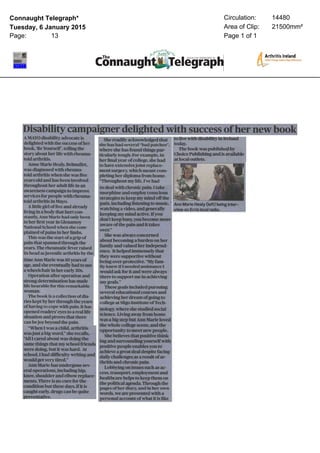 Connaught Telegraph*
Tuesday, 6 January 2015
Page: 13
Circulation: 14480
Area of Clip: 21500mm²
Page 1 of 1
Disability camps
AMAYOdisability advocate is
delighted with the success of her
book, ‘BeYourself, telling the
story about her life with rheumatoid
arthritis.
Anne Marie Healy,Belmullet,
was diagnosed with rheumatoid
arthritis when she was five
years old and has been involved
throughout her adult life in an
awareness campaign to improve
services for people with rheumatoid
arthritis in Mayo.
Alittle girl of fiveand already
living in a body that hurt constantly,
Ann Marie had only been
in her first year in Glenamoy
National School when she complained
of pains in her limbs.
This was the start of a grip of
pain that spanned through the
years. The rheumatic fever raised
its head asjuvenile arthritis by the
time Ann Marie was 10years of
age, and she eventually had to use
a wheelchair in her early 30s.
Operation after operation and
strong determination has made
life bearable for this remarkable
woman.
The book is a collection of diaries
kept by her through the years
of having to cope with pain. It has
opened readers’ eyes to a real life
situation and proves that there
can be joy beyond the pain.
“When I was a child, arthritis
was just a big word,” she recalls,
“AllI cared about was doing the
same things that my school friends
were doing, but it was hard. At
school, 1had difficulty writing and
would get very tired.”
Ann Marie has undergone several
operations, including hip,
knee, shoulder and elbow replacements.
There is no cure for the
condition but these days, if it is
caught early, drugs can be quite
preventative.
She readily acknowledged that
she has had several “bad patches”,
where she has found things particularly
tough. For example, in
her final year of college, she had
to have extensive joint replacement
surgery, which meant completing
her diploma from home.
“Throughout my life,I’vehad
to deal with chronic pain. 1take
morphine and employ conscious
strategies to keep my mind off the
pain, including listening to music,
watching a video, and generally
keeping my mind active. Ifyou
don’t keep busy, you become more
aware of the pain and it takes
over.”
She was always concerned
about becoming a burden on her
family and valued her independence.
It helped immensely that
they were supportive without
being over-protective. “Myfamily
knew if Ineeded assistance I
would ask for it and were always
there to support me in achieving
my goals."
These goals included pursuing
several educational courses and
achieving her dream of going to
college at SligoInstitute of Technology,
where she studied social
science. Living away from home
was a big step but Ann Marie loved
the whole college scene, and the
opportunity to meet new people.
She believes that positive thinking
and surrounding yourself with
positive people enables you to
achieve a great deal despite facing
daily challenges as a result of arthritis
and chronic pain.
Lobbying on issues such as access,
transport, employment and
healthcare helps to keep them on
the political agenda. Through the
pages of her diary, and in her own
words, we are presented with a
personal account of what it is like
ith success of her new book
to live with disability in Ireland
today.
The book was published by
Choice Publishing and is available
at local outlets.
AnnMarieHealy(left) beinginterview
on Errislocalradio.
 