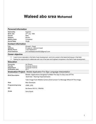 1
Waleed abo srea Mohamed
Personal Information
Nationality Egyptian
Birth date 27th
July. 1990
Gender Male
Religion Muslim
Military State Completed
Social State Single
Contact information
City Elmaadi – Egypt
Address El naser st , zahra-el maadi
Mobile Phone (+20)1002816471
Email Address pro.walidabosree2011@gmail.com
Career objective
▪ I want to be a specialist in the field of web development, and to be versed in the latest techniques in that field.
▪ Getting the opportunity to collaborate with one of the best and brightest companies in the field of web development.
Education
University Ain Shams
Faculty Computer Science
Department Computer Science
Graduation year 2011
Graduation Project: Mobile Application For Sign Language Interpretation
Brief Description Mobile Applications Designed To Make The Day-To-Day Lives Of The
Deaf And Hearing-Impaired Easier.
Take Image From Mobile Camera And Convert To Message What Of This Image.
Role Main Developer.
Programming Lang J2ME, j2SE.
IDE Net Beans IDE 8.0 , Matlab.
Grade Very Good.
 