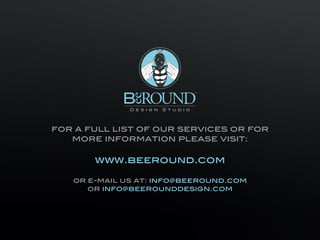 ™




                                                                            Design   S t u d i o




                                  for a full list of our services or for
                                     more information please visit:

                                                                        www.beeround.com

                                                     or e-mail us at: info@beeround.com
                                                        or info@beerounddesign.com




Contact Information
BeeRound™ Design Studio, Corporate Identity & Stationery Design Portfolio                              © Copyright Beeround Design Studio 2010. All Rights Reserved.
 