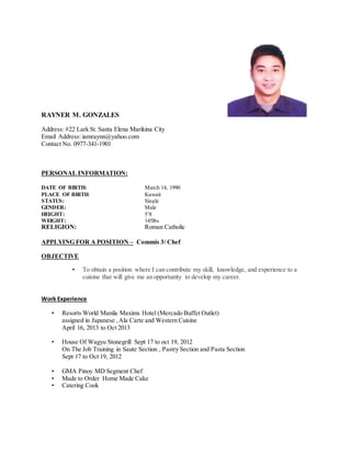 RAYNER M. GONZALES
Address: #22 Lark St. Santa Elena Marikina City
Email Address: iamraynn@yahoo.com
Contact No. 0977-341-1901
PERSONAL INFORMATION:
DATE OF BIRTH: March 14, 1990
PLACE OF BIRTH: Kuwait
STATUS: Single
GENDER: Male
HEIGHT: 5’8
WEIGHT: 145lbs
RELIGION: Roman Catholic
APPLYING FOR A POSITION – Commis 3/ Chef
OBJECTIVE
• To obtain a position where I can contribute my skill, knowledge, and experience to a
cuisine that will give me an opportunity to develop my career.
Work Experience
• Resorts World Manila Maxims Hotel (Mercado Buffet Outlet)
assigned in Japanese ,Ala Carte and Western Cuisine
April 16, 2013 to Oct 2013
• House Of Wagyu Stonegrill Sept 17 to oct 19, 2012
On The Job Training in Saute Section , Pastry Section and Pasta Section
Sept 17 to Oct 19, 2012
• GMA Pinoy MD Segment Chef
• Made to Order Home Made Cake
• Catering Cook
 
