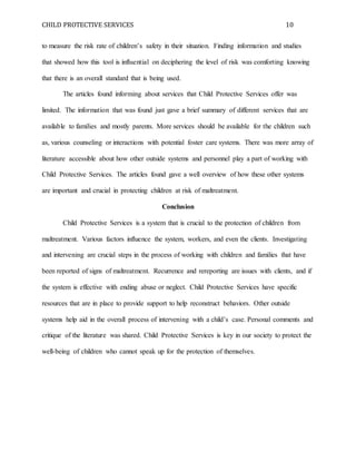 CHILD PROTECTIVE SERVICES 10
to measure the risk rate of children’s safety in their situation. Finding information and studies
that showed how this tool is influential on deciphering the level of risk was comforting knowing
that there is an overall standard that is being used.
The articles found informing about services that Child Protective Services offer was
limited. The information that was found just gave a brief summary of different services that are
available to families and mostly parents. More services should be available for the children such
as, various counseling or interactions with potential foster care systems. There was more array of
literature accessible about how other outside systems and personnel play a part of working with
Child Protective Services. The articles found gave a well overview of how these other systems
are important and crucial in protecting children at risk of maltreatment.
Conclusion
Child Protective Services is a system that is crucial to the protection of children from
maltreatment. Various factors influence the system, workers, and even the clients. Investigating
and intervening are crucial steps in the process of working with children and families that have
been reported of signs of maltreatment. Recurrence and rereporting are issues with clients, and if
the system is effective with ending abuse or neglect. Child Protective Services have specific
resources that are in place to provide support to help reconstruct behaviors. Other outside
systems help aid in the overall process of intervening with a child’s case. Personal comments and
critique of the literature was shared. Child Protective Services is key in our society to protect the
well-being of children who cannot speak up for the protection of themselves.
 