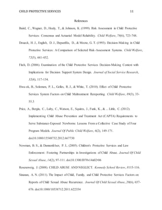 CHILD PROTECTIVE SERVICES 11
References
Baird, C., Wagner, D., Healy, T., & Johnson, K. (1999). Risk Assessment in Child Protective
Services: Consensus and Actuarial Model Reliability. Child Welfare, 78(6), 723-748.
Doueck, H. J., English, D. J., Depanfilis, D., & Moote, G. T. (1993). Decision-Making in Child
Protective Services: A Comparison of Selected Risk-Assessment Systems. Child Welfare,
72(5), 441-452.
Fitch, D. (2006). Examination of the Child Protective Services Decision-Making Context with
Implications for Decision Support System Design. Journal of Social Service Research,
32(4), 117-134.
Hwa-ok, B., Solomon, P. L., Gelles, R. J., & White, T. (2010). Effect of Child Protective
Services System Factors on Child Maltreatment Rereporting. Child Welfare, 89(3), 33-
55.3
Price, A., Bergin, C., Luby, C., Watson, E., Squires, J., Funk, K., & ... Little, C. (2012).
Implementing Child Abuse Prevention and Treatment Act (CAPTA) Requirements to
Serve Substance-Exposed Newborns: Lessons From a Collective Case Study of Four
Program Models. Journal Of Public Child Welfare, 6(2), 149-171.
doi:10.1080/15548732.2012.667730
Newman, B. S., & Dannenfelser, P. L. (2005). Children's Protective Services and Law
Enforcement: Fostering Partnerships in Investigations of Child Abuse. Journal Of Child
Sexual Abuse, 14(2), 97-111. doi:10.1300/J070v14n02•06
Rosenzweig, J. (2008). CHILD ABUSE AND NEGLECT. Kennedy School Review, 8115-116.
Sinanan, A. N. (2011). The Impact of Child, Family, and Child Protective Services Factors on
Reports of Child Sexual Abuse Recurrence. Journal Of Child Sexual Abuse, 20(6), 657-
676. doi:10.1080/10538712.2011.622354
 