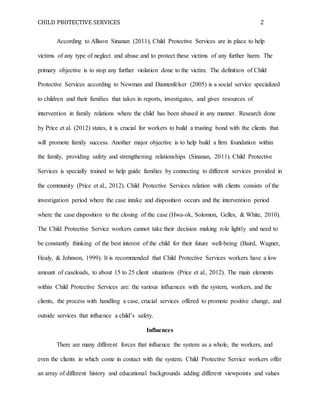 CHILD PROTECTIVE SERVICES 2
According to Allison Sinanan (2011), Child Protective Services are in place to help
victims of any type of neglect and abuse and to protect these victims of any further harm. The
primary objective is to stop any further violation done to the victim. The definition of Child
Protective Services according to Newman and Dannenfelser (2005) is a social service specialized
to children and their families that takes in reports, investigates, and gives resources of
intervention in family relations where the child has been abused in any manner. Research done
by Price et al. (2012) states, it is crucial for workers to build a trusting bond with the clients that
will promote family success. Another major objective is to help build a firm foundation within
the family, providing safety and strengthening relationships (Sinanan, 2011). Child Protective
Services is specially trained to help guide families by connecting to different services provided in
the community (Price et al., 2012). Child Protective Services relation with clients consists of the
investigation period where the case intake and disposition occurs and the intervention period
where the case disposition to the closing of the case (Hwa-ok, Solomon, Gelles, & White, 2010).
The Child Protective Service workers cannot take their decision making role lightly and need to
be constantly thinking of the best interest of the child for their future well-being (Baird, Wagner,
Healy, & Johnson, 1999). It is recommended that Child Protective Services workers have a low
amount of caseloads, to about 15 to 25 client situations (Price et al., 2012). The main elements
within Child Protective Services are: the various influences with the system, workers, and the
clients, the process with handling a case, crucial services offered to promote positive change, and
outside services that influence a child’s safety.
Influences
There are many different forces that influence the system as a whole, the workers, and
even the clients in which come in contact with the system. Child Protective Service workers offer
an array of different history and educational backgrounds adding different viewpoints and values
 