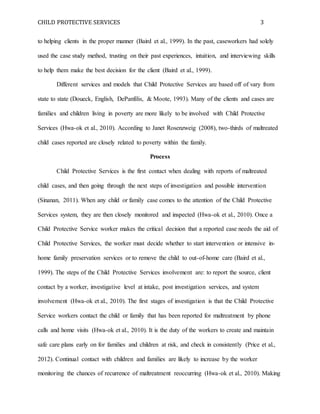 CHILD PROTECTIVE SERVICES 3
to helping clients in the proper manner (Baird et al., 1999). In the past, caseworkers had solely
used the case study method, trusting on their past experiences, intuition, and interviewing skills
to help them make the best decision for the client (Baird et al., 1999).
Different services and models that Child Protective Services are based off of vary from
state to state (Doueck, English, DePanfilis, & Moote, 1993). Many of the clients and cases are
families and children living in poverty are more likely to be involved with Child Protective
Services (Hwa-ok et al., 2010). According to Janet Rosenzweig (2008), two-thirds of maltreated
child cases reported are closely related to poverty within the family.
Process
Child Protective Services is the first contact when dealing with reports of maltreated
child cases, and then going through the next steps of investigation and possible intervention
(Sinanan, 2011). When any child or family case comes to the attention of the Child Protective
Services system, they are then closely monitored and inspected (Hwa-ok et al., 2010). Once a
Child Protective Service worker makes the critical decision that a reported case needs the aid of
Child Protective Services, the worker must decide whether to start intervention or intensive in-
home family preservation services or to remove the child to out-of-home care (Baird et al.,
1999). The steps of the Child Protective Services involvement are: to report the source, client
contact by a worker, investigative level at intake, post investigation services, and system
involvement (Hwa-ok et al., 2010). The first stages of investigation is that the Child Protective
Service workers contact the child or family that has been reported for maltreatment by phone
calls and home visits (Hwa-ok et al., 2010). It is the duty of the workers to create and maintain
safe care plans early on for families and children at risk, and check in consistently (Price et al.,
2012). Continual contact with children and families are likely to increase by the worker
monitoring the chances of recurrence of maltreatment reoccurring (Hwa-ok et al., 2010). Making
 
