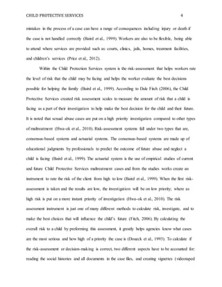 CHILD PROTECTIVE SERVICES 4
mistakes in the process of a case can have a range of consequences including injury or death if
the case is not handled correctly (Baird et al., 1999). Workers are also to be flexible, being able
to attend where services are provided such as: courts, clinics, jails, homes, treatment facilities,
and children’s services (Price et al., 2012).
Within the Child Protection Services system is the risk-assessment that helps workers rate
the level of risk that the child may be facing and helps the worker evaluate the best decisions
possible for helping the family (Baird et al., 1999). According to Dale Fitch (2006), the Child
Protective Services created risk assessment scales to measure the amount of risk that a child is
facing as a part of their investigation to help make the best decision for the child and their future.
It is noted that sexual abuse cases are put on a high priority investigation compared to other types
of maltreatment (Hwa-ok et al., 2010). Risk-assessment systems fall under two types that are,
consensus-based systems and actuarial systems. The consensus-based systems are made up of
educational judgments by professionals to predict the outcome of future abuse and neglect a
child is facing (Baird et al., 1999). The actuarial system is the use of empirical studies of current
and future Child Protective Services maltreatment cases and from the studies works create an
instrument to rate the risk of the client from high to low (Baird et al., 1999). When the first risk-
assessment is taken and the results are low, the investigation will be on low priority; where as
high risk is put on a more instant priority of investigation (Hwa-ok et al., 2010). The risk
assessment instrument is just one of many different methods to calculate risk, investigate, and to
make the best choices that will influence the child’s future (Fitch, 2006). By calculating the
overall risk to a child by preforming this assessment, it greatly helps agencies know what cases
are the most serious and how high of a priority the case is (Doueck et al., 1993). To calculate if
the risk-assessment or decision-making is correct, two different aspects have to be accounted for:
reading the social histories and all documents in the case files, and creating vignettes (videotaped
 