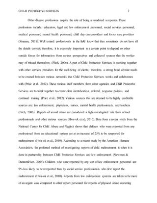 CHILD PROTECTIVE SERVICES 7
Other diverse professions require the role of being a mandated a reporter. These
professions include: educators, legal and law enforcement personnel, social services personnel,
medical personnel, mental health personnel, child day care providers and foster care providers
(Sinanan, 2011). Well trained professionals in the field know that they sometimes do not have all
the details correct; therefore, it is extremely important to a certain point to depend on other
outside forces for information from various perspectives and collateral sources that the worker
may of missed themselves (Fitch, 2006). A part of Child Protective Services is working together
with other services providers for the well-being of clients; therefore, a strong bond of trust needs
to be created between various networks that Child Protective Services works and collaborates
with (Price et al., 2012). These various staff members from other agencies and Child Protective
Services are to work together to create clear identification, referral, response policies, and
continual training (Price et al., 2012). Various sources that are deemed to be highly creditable
sources are: law enforcement, physicians, nurses, mental health professionals, and teachers
(Fitch, 2006). Reports of sexual abuse are considered a high-investigated rate from school
professionals and other various sources (Hwa-ok et al., 2010). Data from a recent study from the
National Center for Child Abuse and Neglect shows that children who were reported from any
professional from an educational system are at an increase of 25% to be rereported for
maltreatment (Hwa-ok et al., 2010). According to a recent study by the American Humane
Association, the preferred method of investigating reports of child maltreatment is when it is
done in partnership between Child Protective Services and law enforcement (Newman &
Dannenfelser, 2005). Children who were reported by any sort of law enforcement personnel are
9% less likely to be rereported than by social service professionals who first report the
maltreatment (Hwa-ok et al., 2010). Reports from law enforcement systems are taken to be more
of an urgent case compared to other report personnel for reports of physical abuse occurring
 