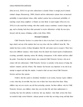 CHILD PROTECTIVE SERVICES 8
(Hwa-ok et al., 2010). It is up to law enforcement to decide if there is enough proof to dictate
criminal charges (Rosenzweig, 2008). Schools and law enforcement systems have an increased
probability to report physical abuse; while medical systems have an increased probability of
reporting sexual abuse; neighbors or friends are more likely to report neglect (Hwa-ok et al.,
2010). It is also noted that working with other outside sources sometimes created a longer time
gap, such as hearing back from other personnel to receive information to help the case move
forward with the means of helping a child at risk (Fitch, 2006).
Personal Comments
Child Protective Services is a system that is close to my heart. I am a youth leader at a
large church and one of the students that I am very close with has a difficult home life. This
student has been a victim of abuse throughout their life and cannot seem to escape it. There have
been a few different instances where leaders from the church have heard reports of maltreatment
occurring, potentially imposing serious life altering consequences to this student and have called
the police. From there the church leaders also contacted Child Protective Services who are in
contact with law enforcement. Child Protective Services is currently in the process of rating this
student’s situation and risk of harm. This situation has become very important to me and in my
attempt to support and help this student, I wanted to find out more about Child Protective
Services and how they operate.
I believe that this system is absolutely beneficial to our society, because it gives children
a voice when they do not think they have one or theirs have been taken from them. Many
children may not ever receive any aid from protecting systems, but there millions who do. Child
Protective Services sees children where they are at in their life and when maltreatment is
occurring they have the authority to intervene into any situation. I also think services like these
are needed to help correct behavior, educate parents on what they are doing wrong and help them
 