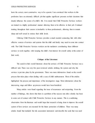 CHILD PROTECTIVE SERVICES 9
learn the correct, most constructive way to be a parent. I am convinced that workers in this
profession have an extremely difficult job that applies significant pressure on their decisions that
deeply influence the course of a child’s life. It is crucial that Child Protective Services workers
are trained in a highly professional manner allowing them to be effective in their job. Continual
training throughout their careers is invaluable to these professionals, allowing then to remain
sharp and well versed in various their skills levels.
Utilizing Child Protective Services provides a much needed connecting link with other
effective sources of services and systems that the child and family may need to come into contact
with. The Child Protective Services workers are the mediators coordinating these different
services to work together, with keeping the child’s best interest for overall safety at the center of
their work.
Critique of the Literature
The search to find overall literature about the services of Child Protective Services was a
difficult task. There was very few peer-reviewed articles defining the system and why this
services is put into place by the government. There was more information found on the overall
process that takes place when dealing with a case of child maltreatment. Most of the articles
highlighted the process and importance of the investigation stage. More information about the
intervening stage and follow up process would have been beneficial.
Many articles were found regarding the issue of recurrences and rereporting. From the
number of findings, this shows that there is a problem of the success rate after a family has been
in some sort of contact with Child Protective Services in any manner. This is a saddening
observation from the literature and would hope that research is being done to improve the overall
system of how services are executed for the future protection of children. There was many
articles found that included the risk assessment instrument and describe the scale that was used
 