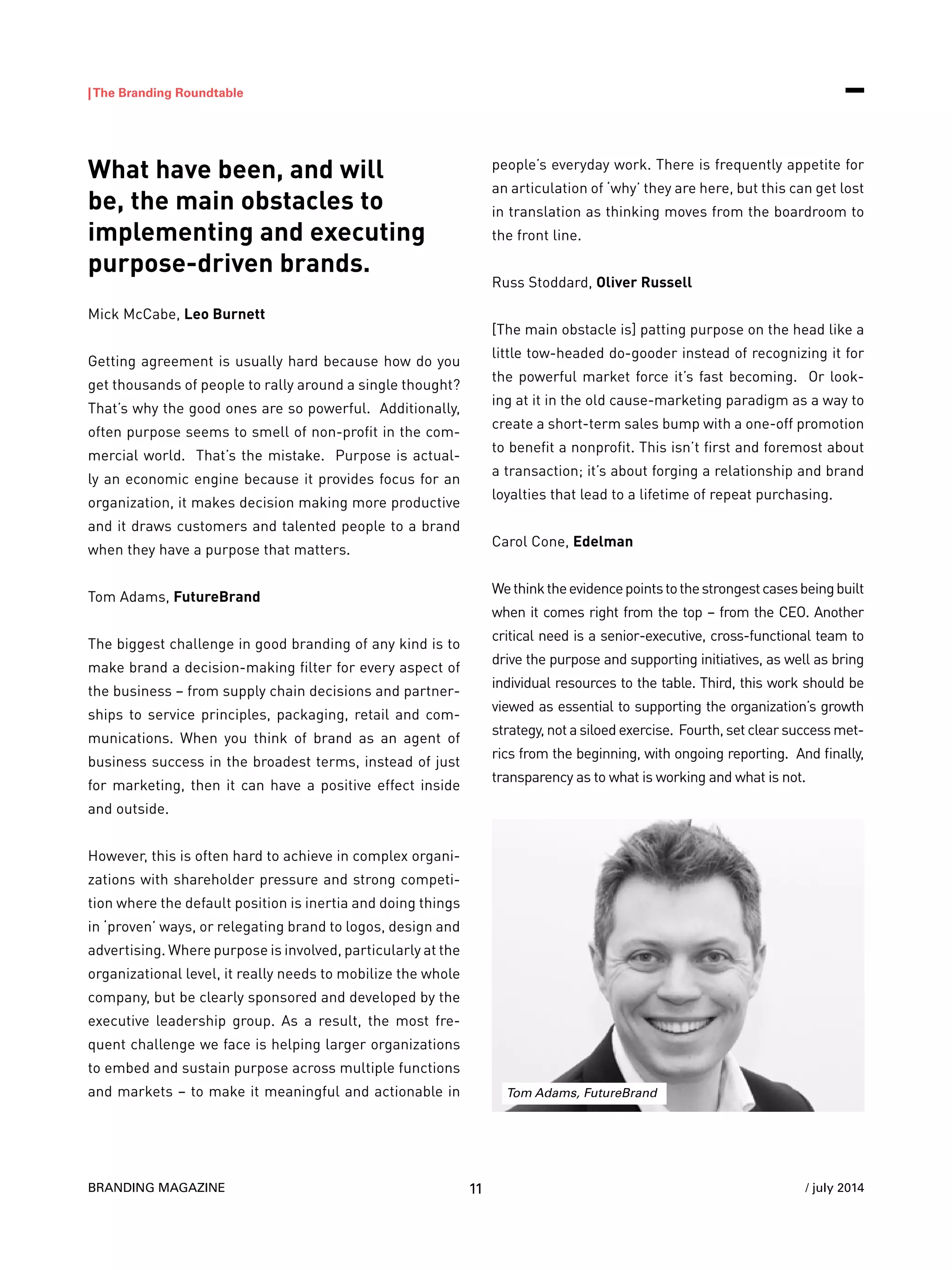 BRANDING MAGAZINE
|The Branding Roundtable
11 / july 2014
What have been, and will
be, the main obstacles to
implementing and executing
purpose-driven brands.
Mick McCabe, Leo Burnett
Getting agreement is usually hard because how do you
get thousands of people to rally around a single thought?
That’s why the good ones are so powerful. Additionally,
often purpose seems to smell of non-profit in the com-
mercial world. That’s the mistake. Purpose is actual-
ly an economic engine because it provides focus for an
organization, it makes decision making more productive
and it draws customers and talented people to a brand
when they have a purpose that matters.
Tom Adams, FutureBrand
The biggest challenge in good branding of any kind is to
make brand a decision-making filter for every aspect of
the business – from supply chain decisions and partner-
ships to service principles, packaging, retail and com-
munications. When you think of brand as an agent of
business success in the broadest terms, instead of just
for marketing, then it can have a positive effect inside
and outside.
However, this is often hard to achieve in complex organi-
zations with shareholder pressure and strong competi-
tion where the default position is inertia and doing things
in ‘proven’ ways, or relegating brand to logos, design and
advertising. Where purpose is involved, particularly at the
organizational level, it really needs to mobilize the whole
company, but be clearly sponsored and developed by the
executive leadership group. As a result, the most fre-
quent challenge we face is helping larger organizations
to embed and sustain purpose across multiple functions
and markets – to make it meaningful and actionable in
people’s everyday work. There is frequently appetite for
an articulation of ‘why’ they are here, but this can get lost
in translation as thinking moves from the boardroom to
the front line.
Russ Stoddard, Oliver Russell
[The main obstacle is] patting purpose on the head like a
little tow-headed do-gooder instead of recognizing it for
the powerful market force it’s fast becoming. Or look-
ing at it in the old cause-marketing paradigm as a way to
create a short-term sales bump with a one-off promotion
to benefit a nonprofit. This isn’t first and foremost about
a transaction; it’s about forging a relationship and brand
loyalties that lead to a lifetime of repeat purchasing.
Carol Cone, Edelman
Wethinktheevidencepointstothestrongestcasesbeingbuilt
when it comes right from the top – from the CEO. Another
critical need is a senior-executive, cross-functional team to
drive the purpose and supporting initiatives, as well as bring
individual resources to the table. Third, this work should be
viewed as essential to supporting the organization’s growth
strategy, not a siloed exercise. Fourth, set clear success met-
rics from the beginning, with ongoing reporting. And finally,
transparency as to what is working and what is not.
Tom Adams, FutureBrand
 
