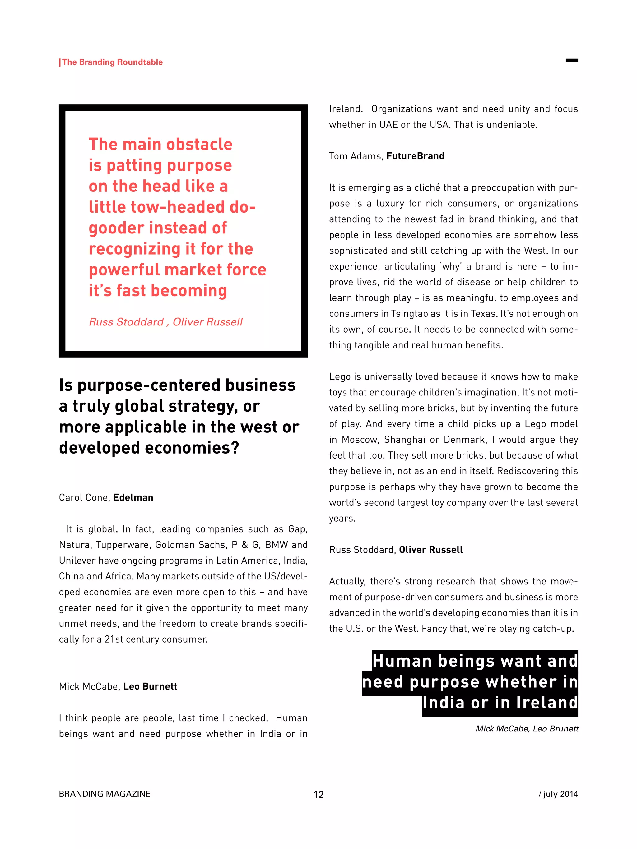 BRANDING MAGAZINE
|The Branding Roundtable
12 / july 2014
Is purpose-centered business
a truly global strategy, or
more applicable in the west or
developed economies?
Carol Cone, Edelman
It is global. In fact, leading companies such as Gap,
Natura, Tupperware, Goldman Sachs, P & G, BMW and
Unilever have ongoing programs in Latin America, India,
China and Africa. Many markets outside of the US/devel-
oped economies are even more open to this – and have
greater need for it given the opportunity to meet many
unmet needs, and the freedom to create brands specifi-
cally for a 21st century consumer.
Mick McCabe, Leo Burnett
I think people are people, last time I checked. Human
beings want and need purpose whether in India or in
Ireland. Organizations want and need unity and focus
whether in UAE or the USA. That is undeniable.
Tom Adams, FutureBrand
It is emerging as a cliché that a preoccupation with pur-
pose is a luxury for rich consumers, or organizations
attending to the newest fad in brand thinking, and that
people in less developed economies are somehow less
sophisticated and still catching up with the West. In our
experience, articulating ‘why’ a brand is here – to im-
prove lives, rid the world of disease or help children to
learn through play – is as meaningful to employees and
consumers in Tsingtao as it is in Texas. It’s not enough on
its own, of course. It needs to be connected with some-
thing tangible and real human benefits.
Lego is universally loved because it knows how to make
toys that encourage children’s imagination. It’s not moti-
vated by selling more bricks, but by inventing the future
of play. And every time a child picks up a Lego model
in Moscow, Shanghai or Denmark, I would argue they
feel that too. They sell more bricks, but because of what
they believe in, not as an end in itself. Rediscovering this
purpose is perhaps why they have grown to become the
world’s second largest toy company over the last several
years.
Russ Stoddard, Oliver Russell
Actually, there’s strong research that shows the move-
ment of purpose-driven consumers and business is more
advanced in the world’s developing economies than it is in
the U.S. or the West. Fancy that, we’re playing catch-up.
The main obstacle
is patting purpose
on the head like a
little tow-headed do-
gooder instead of
recognizing it for the
powerful market force
it’s fast becoming
Russ Stoddard , Oliver Russell
Mick McCabe, Leo Brunett
Human beings want and
need purpose whether in
India or in Ireland
 