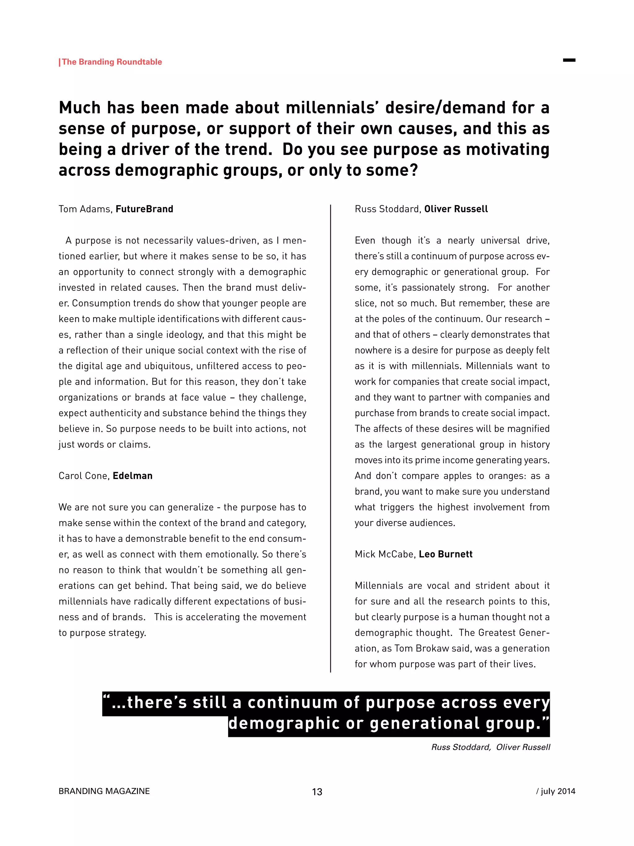 BRANDING MAGAZINE
|The Branding Roundtable
13 / july 2014
Tom Adams, FutureBrand
A purpose is not necessarily values-driven, as I men-
tioned earlier, but where it makes sense to be so, it has
an opportunity to connect strongly with a demographic
invested in related causes. Then the brand must deliv-
er. Consumption trends do show that younger people are
keen to make multiple identifications with different caus-
es, rather than a single ideology, and that this might be
a reflection of their unique social context with the rise of
the digital age and ubiquitous, unfiltered access to peo-
ple and information. But for this reason, they don’t take
organizations or brands at face value – they challenge,
expect authenticity and substance behind the things they
believe in. So purpose needs to be built into actions, not
just words or claims.
Carol Cone, Edelman
We are not sure you can generalize - the purpose has to
make sense within the context of the brand and category,
it has to have a demonstrable benefit to the end consum-
er, as well as connect with them emotionally. So there’s
no reason to think that wouldn’t be something all gen-
erations can get behind. That being said, we do believe
millennials have radically different expectations of busi-
ness and of brands. This is accelerating the movement
to purpose strategy.
Russ Stoddard, Oliver Russell
Even though it’s a nearly universal drive,
there’s still a continuum of purpose across ev-
ery demographic or generational group. For
some, it’s passionately strong. For another
slice, not so much. But remember, these are
at the poles of the continuum. Our research –
and that of others – clearly demonstrates that
nowhere is a desire for purpose as deeply felt
as it is with millennials. Millennials want to
work for companies that create social impact,
and they want to partner with companies and
purchase from brands to create social impact.
The affects of these desires will be magnified
as the largest generational group in history
moves into its prime income generating years.
And don’t compare apples to oranges: as a
brand, you want to make sure you understand
what triggers the highest involvement from
your diverse audiences.
Mick McCabe, Leo Burnett
Millennials are vocal and strident about it
for sure and all the research points to this,
but clearly purpose is a human thought not a
demographic thought. The Greatest Gener-
ation, as Tom Brokaw said, was a generation
for whom purpose was part of their lives.
Much has been made about millennials’ desire/demand for a
sense of purpose, or support of their own causes, and this as
being a driver of the trend. Do you see purpose as motivating
across demographic groups, or only to some?
Russ Stoddard, Oliver Russell
“…there’s still a continuum of purpose across every
demographic or generational group.”
 