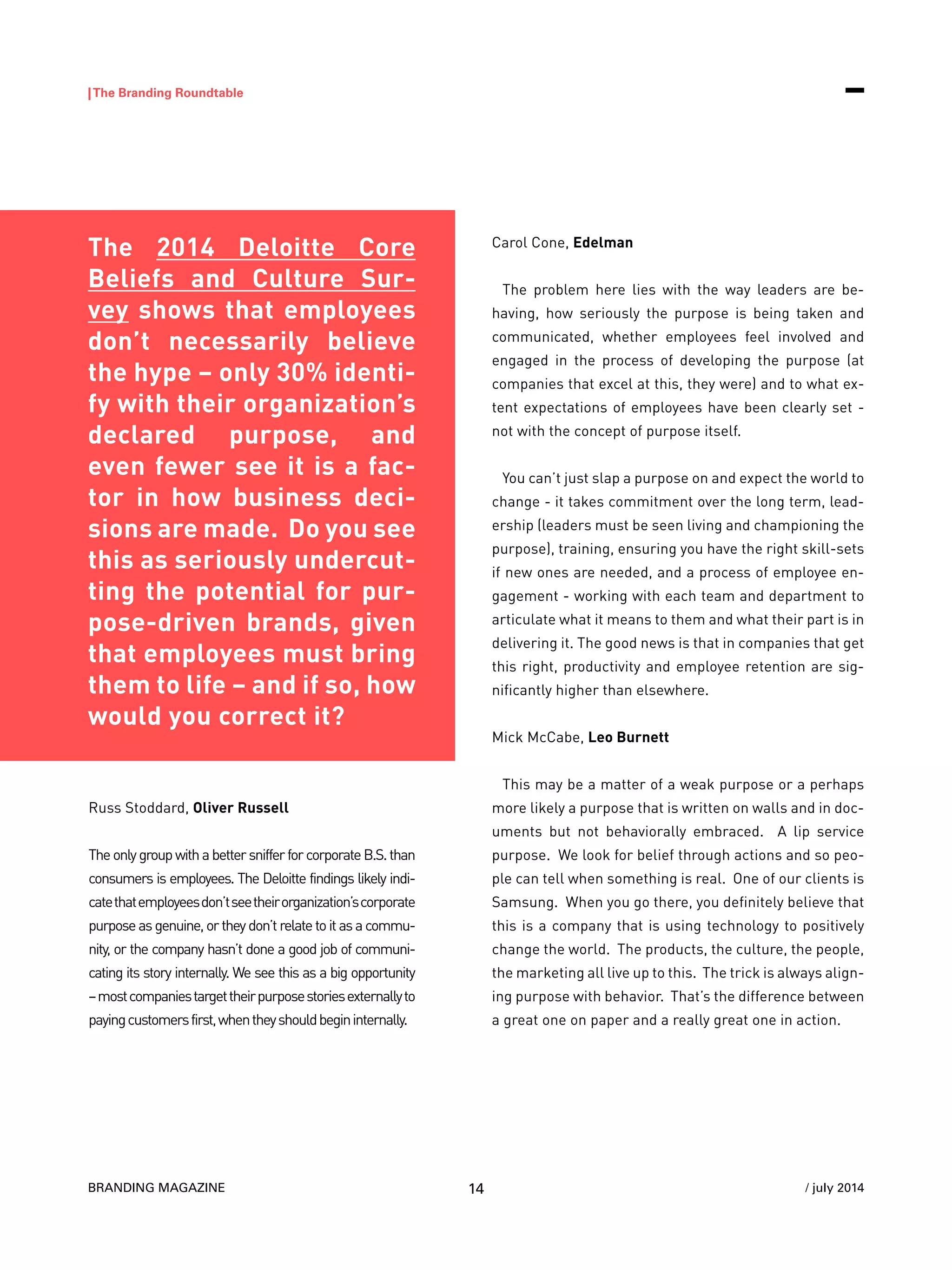 BRANDING MAGAZINE
|The Branding Roundtable
14 / july 2014
The 2014 Deloitte Core
Beliefs and Culture Sur-
vey shows that employees
don’t necessarily believe
the hype – only 30% identi-
fy with their organization’s
declared purpose, and
even fewer see it is a fac-
tor in how business deci-
sions are made. Do you see
this as seriously undercut-
ting the potential for pur-
pose-driven brands, given
that employees must bring
them to life – and if so, how
would you correct it?
Russ Stoddard, Oliver Russell
TheonlygroupwithabettersnifferforcorporateB.S.than
consumers is employees. The Deloitte findings likely indi-
catethatemployeesdon’tseetheirorganization’scorporate
purposeasgenuine,ortheydon’trelatetoitasacommu-
nity, or the company hasn’t done a good job of communi-
cating its story internally. We see this as a big opportunity
–mostcompaniestargettheirpurposestoriesexternallyto
payingcustomersfirst,whentheyshouldbegininternally.
Carol Cone, Edelman
The problem here lies with the way leaders are be-
having, how seriously the purpose is being taken and
communicated, whether employees feel involved and
engaged in the process of developing the purpose (at
companies that excel at this, they were) and to what ex-
tent expectations of employees have been clearly set -
not with the concept of purpose itself.
You can’t just slap a purpose on and expect the world to
change - it takes commitment over the long term, lead-
ership (leaders must be seen living and championing the
purpose), training, ensuring you have the right skill-sets
if new ones are needed, and a process of employee en-
gagement - working with each team and department to
articulate what it means to them and what their part is in
delivering it. The good news is that in companies that get
this right, productivity and employee retention are sig-
nificantly higher than elsewhere.
Mick McCabe, Leo Burnett
This may be a matter of a weak purpose or a perhaps
more likely a purpose that is written on walls and in doc-
uments but not behaviorally embraced. A lip service
purpose. We look for belief through actions and so peo-
ple can tell when something is real. One of our clients is
Samsung. When you go there, you definitely believe that
this is a company that is using technology to positively
change the world. The products, the culture, the people,
the marketing all live up to this. The trick is always align-
ing purpose with behavior. That’s the difference between
a great one on paper and a really great one in action.
 