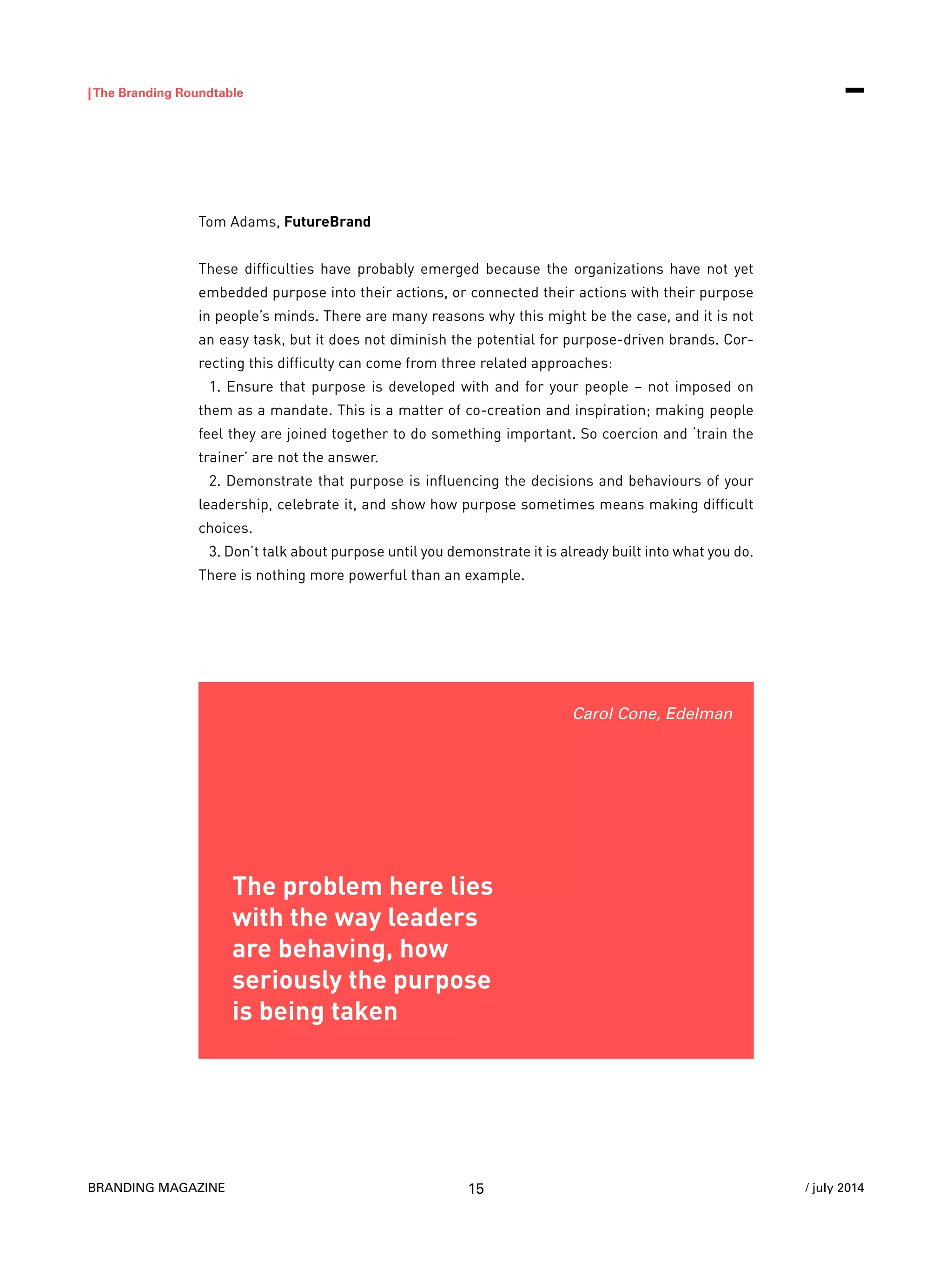 BRANDING MAGAZINE
|The Branding Roundtable
15 / july 2014
Tom Adams, FutureBrand
These difficulties have probably emerged because the organizations have not yet
embedded purpose into their actions, or connected their actions with their purpose
in people’s minds. There are many reasons why this might be the case, and it is not
an easy task, but it does not diminish the potential for purpose-driven brands. Cor-
recting this difficulty can come from three related approaches:
1. Ensure that purpose is developed with and for your people – not imposed on
them as a mandate. This is a matter of co-creation and inspiration; making people
feel they are joined together to do something important. So coercion and ‘train the
trainer’ are not the answer.
2. Demonstrate that purpose is influencing the decisions and behaviours of your
leadership, celebrate it, and show how purpose sometimes means making difficult
choices.
3. Don’t talk about purpose until you demonstrate it is already built into what you do.
There is nothing more powerful than an example.
The problem here lies
with the way leaders
are behaving, how
seriously the purpose
is being taken
Carol Cone, Edelman
 
