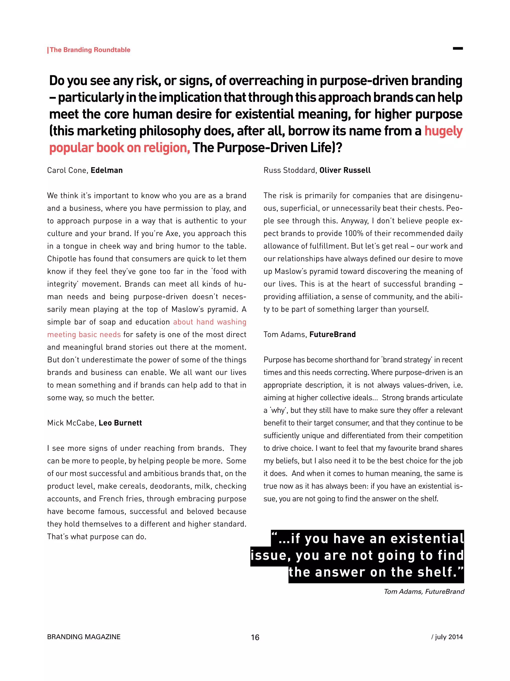 BRANDING MAGAZINE
|The Branding Roundtable
16 / july 2014
Carol Cone, Edelman
We think it’s important to know who you are as a brand
and a business, where you have permission to play, and
to approach purpose in a way that is authentic to your
culture and your brand. If you’re Axe, you approach this
in a tongue in cheek way and bring humor to the table.
Chipotle has found that consumers are quick to let them
know if they feel they’ve gone too far in the ‘food with
integrity’ movement. Brands can meet all kinds of hu-
man needs and being purpose-driven doesn’t neces-
sarily mean playing at the top of Maslow’s pyramid. A
simple bar of soap and education about hand washing
meeting basic needs for safety is one of the most direct
and meaningful brand stories out there at the moment.
But don’t underestimate the power of some of the things
brands and business can enable. We all want our lives
to mean something and if brands can help add to that in
some way, so much the better.
Mick McCabe, Leo Burnett
I see more signs of under reaching from brands. They
can be more to people, by helping people be more. Some
of our most successful and ambitious brands that, on the
product level, make cereals, deodorants, milk, checking
accounts, and French fries, through embracing purpose
have become famous, successful and beloved because
they hold themselves to a different and higher standard.
That’s what purpose can do.
Russ Stoddard, Oliver Russell
The risk is primarily for companies that are disingenu-
ous, superficial, or unnecessarily beat their chests. Peo-
ple see through this. Anyway, I don’t believe people ex-
pect brands to provide 100% of their recommended daily
allowance of fulfillment. But let’s get real – our work and
our relationships have always defined our desire to move
up Maslow’s pyramid toward discovering the meaning of
our lives. This is at the heart of successful branding –
providing affiliation, a sense of community, and the abili-
ty to be part of something larger than yourself.
Tom Adams, FutureBrand
Purpose has become shorthand for ‘brand strategy’ in recent
times and this needs correcting. Where purpose-driven is an
appropriate description, it is not always values-driven, i.e.
aiming at higher collective ideals… Strong brands articulate
a ‘why’, but they still have to make sure they offer a relevant
benefit to their target consumer, and that they continue to be
sufficiently unique and differentiated from their competition
to drive choice. I want to feel that my favourite brand shares
my beliefs, but I also need it to be the best choice for the job
it does. And when it comes to human meaning, the same is
true now as it has always been: if you have an existential is-
sue, you are not going to find the answer on the shelf.
Doyouseeanyrisk,orsigns,ofoverreachinginpurpose-drivenbranding
–particularlyintheimplicationthatthroughthisapproachbrandscanhelp
meet the core human desire for existential meaning, for higher purpose
(this marketing philosophy does, after all, borrow its name from a hugely
popularbookonreligion,ThePurpose-DrivenLife)?
Tom Adams, FutureBrand
“…if you have an existential
issue, you are not going to find
the answer on the shelf.”
 