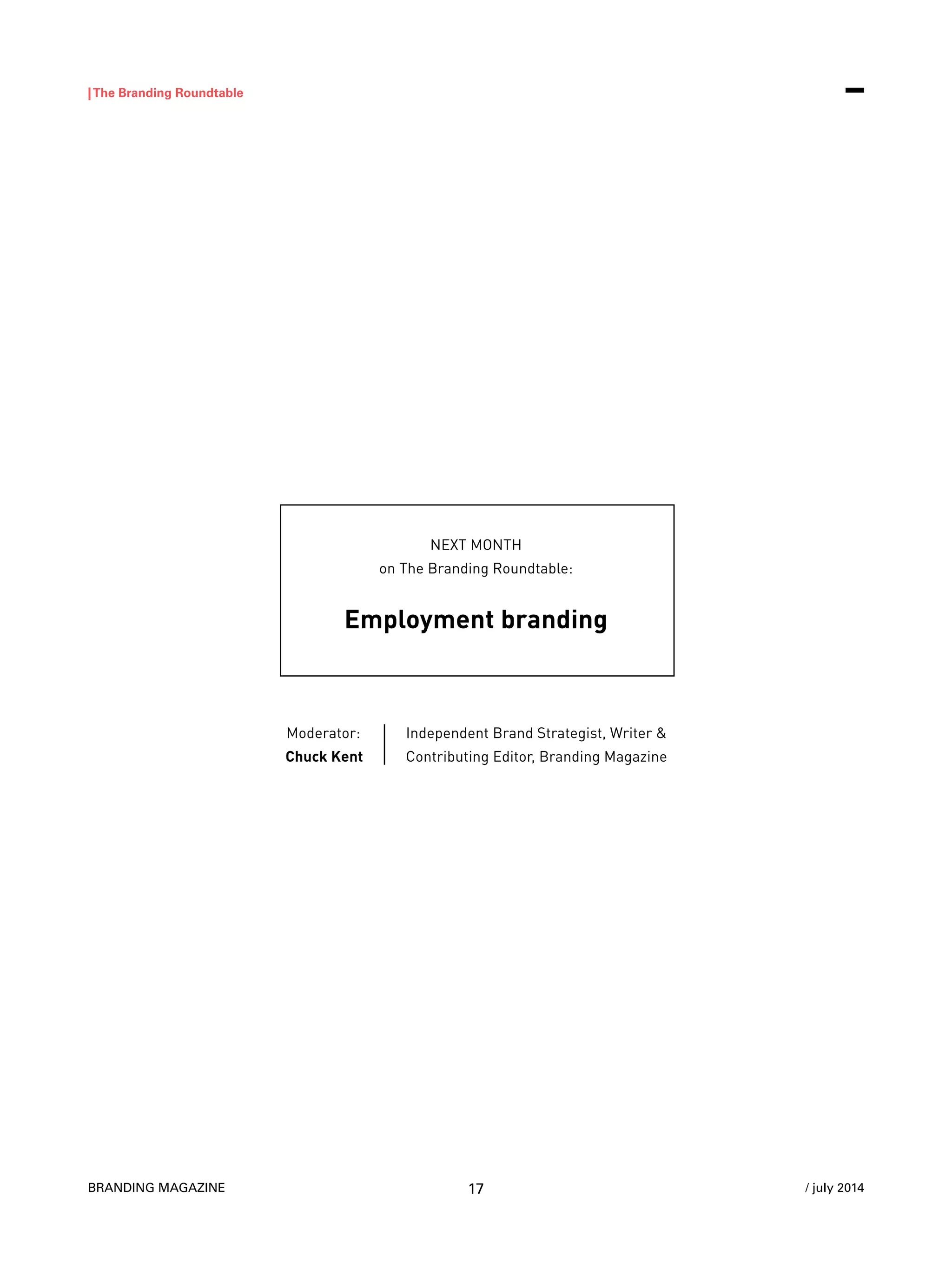 BRANDING MAGAZINE
|The Branding Roundtable
17 / july 2014
NEXT MONTH
on The Branding Roundtable:
Employment branding
Moderator:
Chuck Kent
Independent Brand Strategist, Writer &
Contributing Editor, Branding Magazine
 