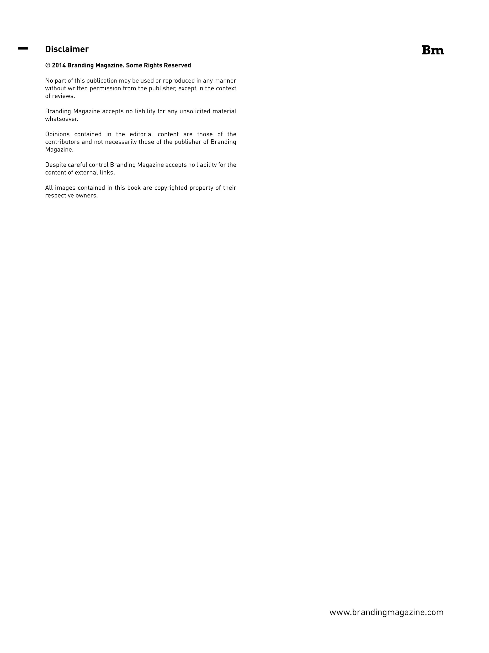 www.brandingmagazine.com
Disclaimer
© 2014 Branding Magazine. Some Rights Reserved
No part of this publication may be used or reproduced in any manner
without written permission from the publisher, except in the context
of reviews.
Branding Magazine accepts no liability for any unsolicited material
whatsoever.
Opinions contained in the editorial content are those of the
contributors and not necessarily those of the publisher of Branding
Magazine.
Despite careful control Branding Magazine accepts no liability for the
content of external links.
All images contained in this book are copyrighted property of their
respective owners.
 
