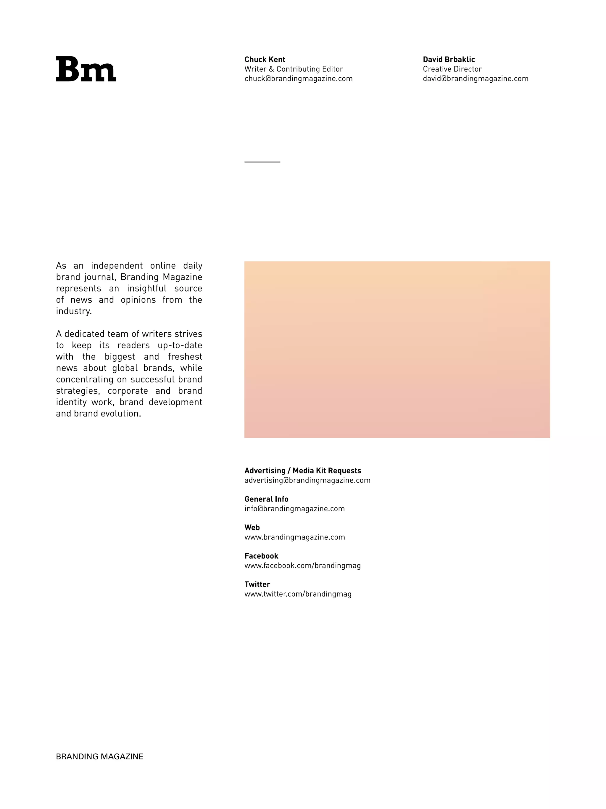 BRANDING MAGAZINE
Chuck Kent
Writer & Contributing Editor
chuck@brandingmagazine.com
David Brbaklic
Creative Director
david@brandingmagazine.com
As an independent online daily
brand journal, Branding Magazine
represents an insightful source
of news and opinions from the
industry.
A dedicated team of writers strives
to keep its readers up-to-date
with the biggest and freshest
news about global brands, while
concentrating on successful brand
strategies, corporate and brand
identity work, brand development
and brand evolution.
Advertising / Media Kit Requests
advertising@brandingmagazine.com
General Info
info@brandingmagazine.com
Web
www.brandingmagazine.com
Facebook
www.facebook.com/brandingmag
Twitter
www.twitter.com/brandingmag
 