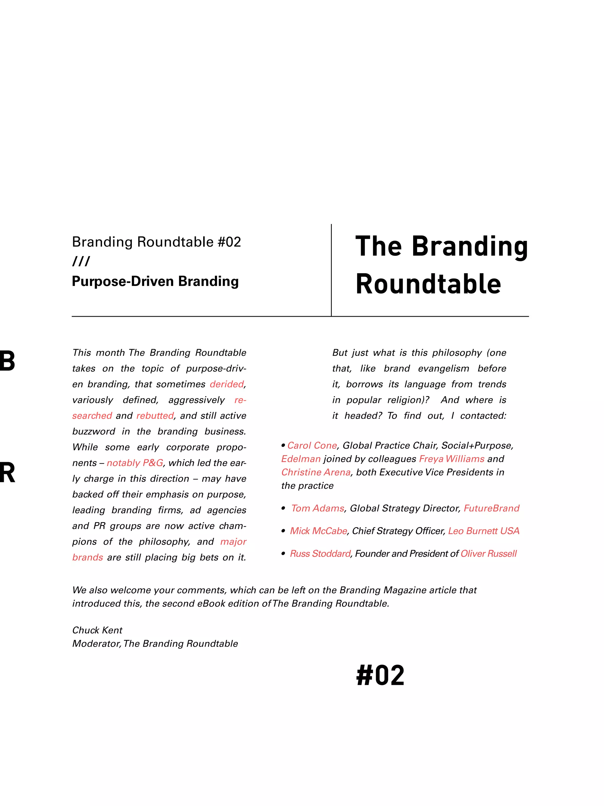 The Branding
Roundtable
B
R
#02
Branding Roundtable #02
///
Purpose-Driven Branding
This month The Branding Roundtable
takes on the topic of purpose-driv-
en branding, that sometimes derided,
variously defined, aggressively re-
searched and rebutted, and still active
buzzword in the branding business.
While some early corporate propo-
nents – notably P&G, which led the ear-
ly charge in this direction – may have
backed off their emphasis on purpose,
leading branding firms, ad agencies
and PR groups are now active cham-
pions of the philosophy, and major
brands are still placing big bets on it.
But just what is this philosophy (one
that, like brand evangelism before
it, borrows its language from trends
in popular religion)? And where is
it headed? To find out, I contacted:
• Carol Cone, Global Practice Chair, Social+Purpose,
Edelman joined by colleagues Freya Williams and
Christine Arena, both Executive Vice Presidents in
the practice
• Tom Adams, Global Strategy Director, FutureBrand
• Mick McCabe, Chief Strategy Officer, Leo Burnett USA
• Russ Stoddard, Founder and President of Oliver Russell
We also welcome your comments, which can be left on the Branding Magazine article that
introduced this, the second eBook edition ofThe Branding Roundtable.
Chuck Kent
Moderator,The Branding Roundtable
 