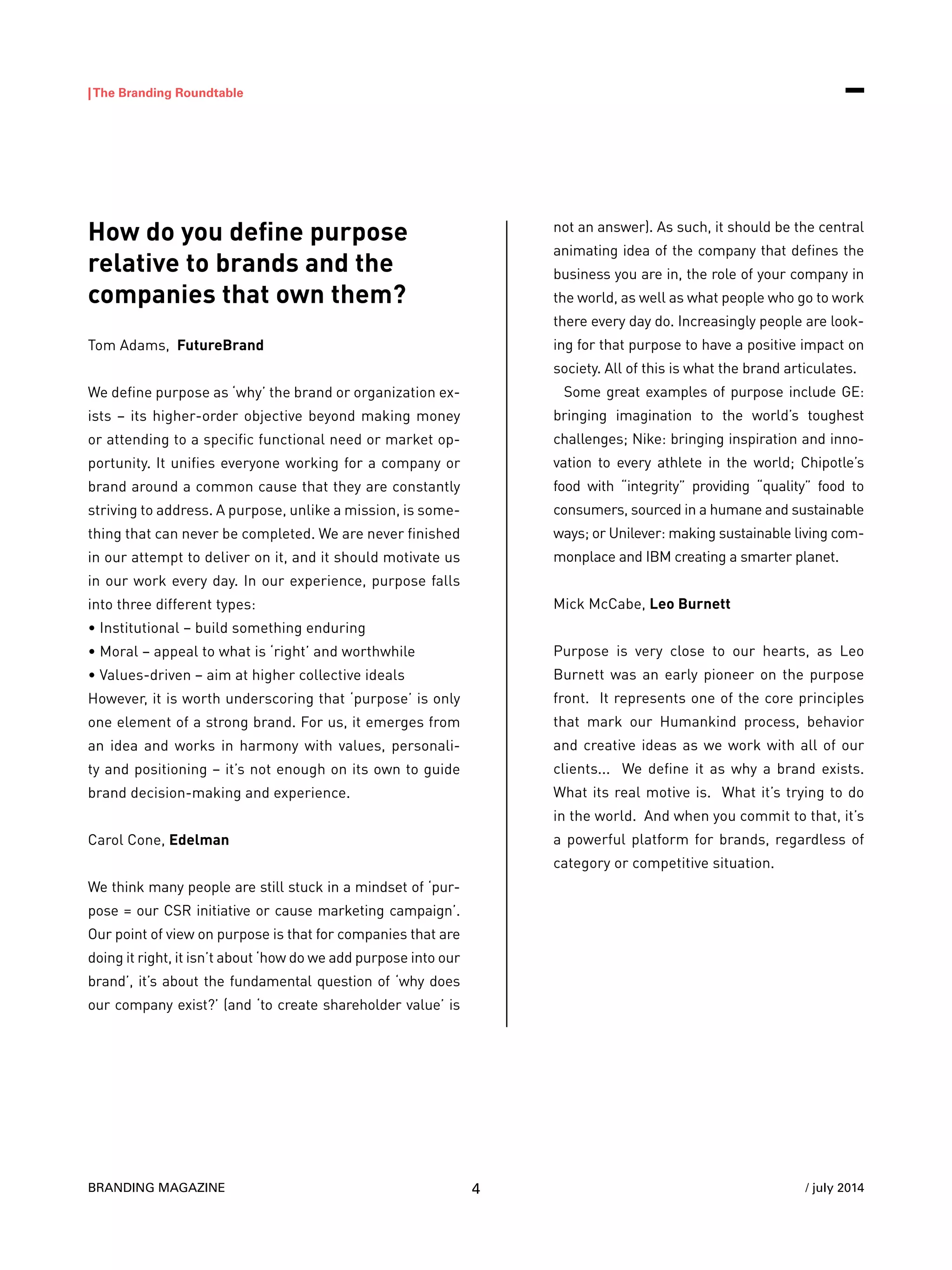 BRANDING MAGAZINE
|The Branding Roundtable
4 / july 2014
How do you define purpose
relative to brands and the
companies that own them?
Tom Adams, FutureBrand
We define purpose as ‘why’ the brand or organization ex-
ists – its higher-order objective beyond making money
or attending to a specific functional need or market op-
portunity. It unifies everyone working for a company or
brand around a common cause that they are constantly
striving to address. A purpose, unlike a mission, is some-
thing that can never be completed. We are never finished
in our attempt to deliver on it, and it should motivate us
in our work every day. In our experience, purpose falls
into three different types:
• Institutional – build something enduring
• Moral – appeal to what is ‘right’ and worthwhile
• Values-driven – aim at higher collective ideals
However, it is worth underscoring that ‘purpose’ is only
one element of a strong brand. For us, it emerges from
an idea and works in harmony with values, personali-
ty and positioning – it’s not enough on its own to guide
brand decision-making and experience.
Carol Cone, Edelman
We think many people are still stuck in a mindset of ‘pur-
pose = our CSR initiative or cause marketing campaign’.
Our point of view on purpose is that for companies that are
doing it right, it isn’t about ‘how do we add purpose into our
brand’, it’s about the fundamental question of ‘why does
our company exist?’ (and ‘to create shareholder value’ is
not an answer). As such, it should be the central
animating idea of the company that defines the
business you are in, the role of your company in
the world, as well as what people who go to work
there every day do. Increasingly people are look-
ing for that purpose to have a positive impact on
society. All of this is what the brand articulates.
Some great examples of purpose include GE:
bringing imagination to the world’s toughest
challenges; Nike: bringing inspiration and inno-
vation to every athlete in the world; Chipotle’s
food with “integrity” providing “quality” food to
consumers, sourced in a humane and sustainable
ways; or Unilever: making sustainable living com-
monplace and IBM creating a smarter planet.
Mick McCabe, Leo Burnett
Purpose is very close to our hearts, as Leo
Burnett was an early pioneer on the purpose
front. It represents one of the core principles
that mark our Humankind process, behavior
and creative ideas as we work with all of our
clients... We define it as why a brand exists.
What its real motive is. What it’s trying to do
in the world. And when you commit to that, it’s
a powerful platform for brands, regardless of
category or competitive situation.
 