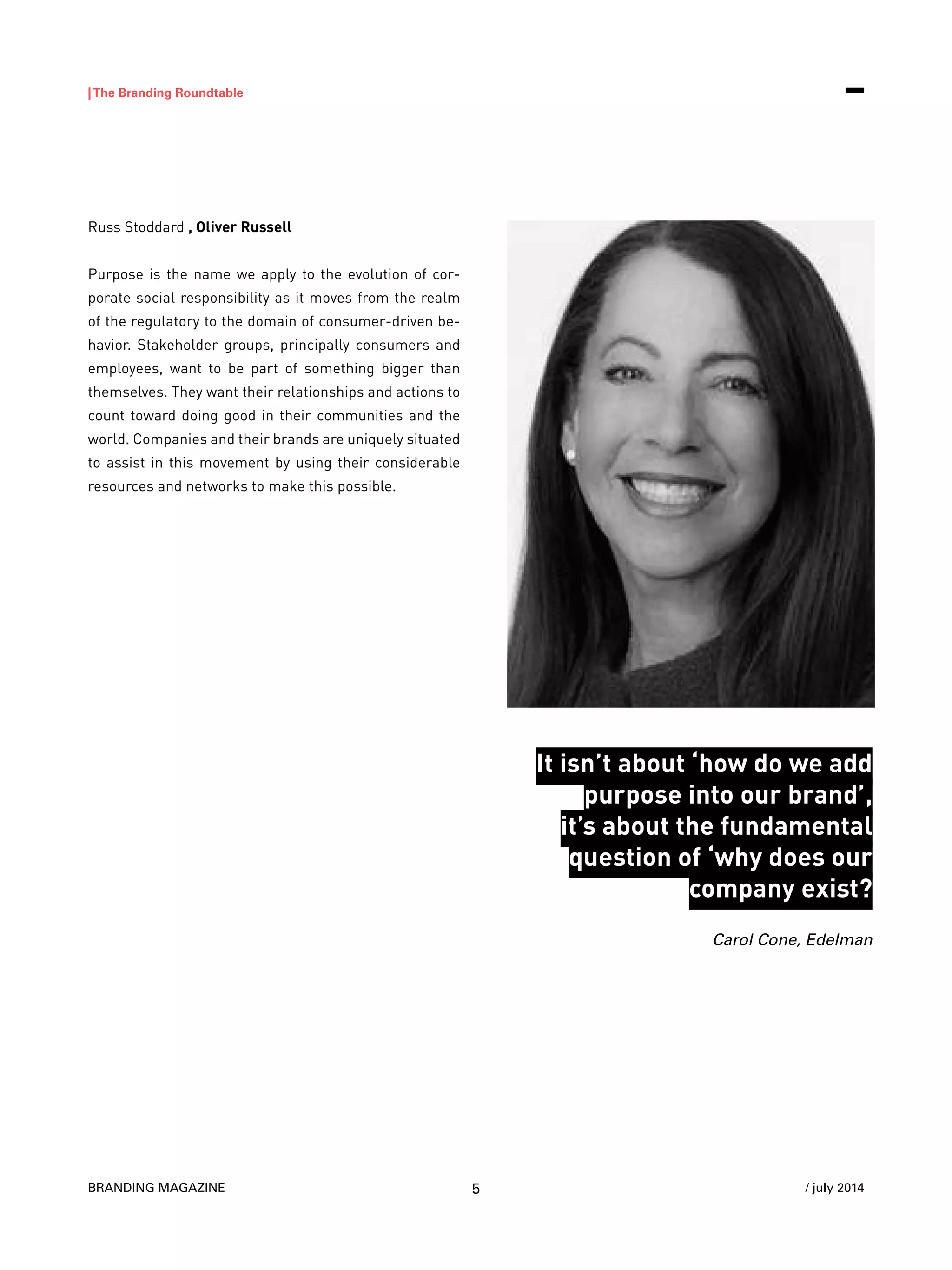 BRANDING MAGAZINE
|The Branding Roundtable
5 / july 2014
Russ Stoddard , Oliver Russell
Purpose is the name we apply to the evolution of cor-
porate social responsibility as it moves from the realm
of the regulatory to the domain of consumer-driven be-
havior. Stakeholder groups, principally consumers and
employees, want to be part of something bigger than
themselves. They want their relationships and actions to
count toward doing good in their communities and the
world. Companies and their brands are uniquely situated
to assist in this movement by using their considerable
resources and networks to make this possible.
It isn’t about ‘how do we add
purpose into our brand’,
it’s about the fundamental
question of ‘why does our
company exist?
Carol Cone, Edelman
 