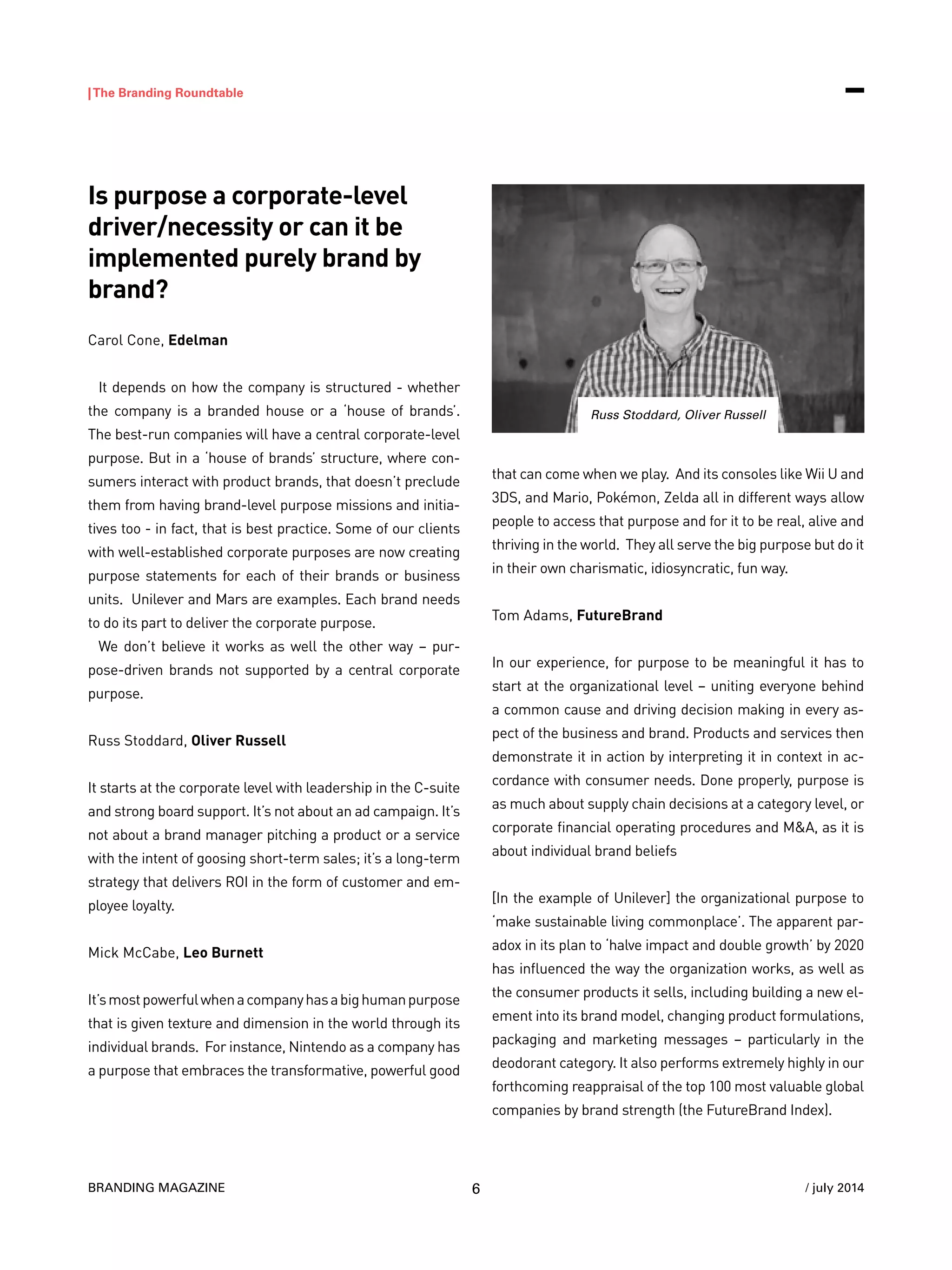 BRANDING MAGAZINE
|The Branding Roundtable
6 / july 2014
Is purpose a corporate-level
driver/necessity or can it be
implemented purely brand by
brand?
Carol Cone, Edelman
It depends on how the company is structured - whether
the company is a branded house or a ‘house of brands’.
The best-run companies will have a central corporate-level
purpose. But in a ‘house of brands’ structure, where con-
sumers interact with product brands, that doesn’t preclude
them from having brand-level purpose missions and initia-
tives too - in fact, that is best practice. Some of our clients
with well-established corporate purposes are now creating
purpose statements for each of their brands or business
units. Unilever and Mars are examples. Each brand needs
to do its part to deliver the corporate purpose.
We don’t believe it works as well the other way – pur-
pose-driven brands not supported by a central corporate
purpose.
Russ Stoddard, Oliver Russell
It starts at the corporate level with leadership in the C-suite
and strong board support. It’s not about an ad campaign. It’s
not about a brand manager pitching a product or a service
with the intent of goosing short-term sales; it’s a long-term
strategy that delivers ROI in the form of customer and em-
ployee loyalty.
Mick McCabe, Leo Burnett
It’smostpowerfulwhenacompanyhasabighumanpurpose
that is given texture and dimension in the world through its
individual brands. For instance, Nintendo as a company has
a purpose that embraces the transformative, powerful good
that can come when we play. And its consoles like Wii U and
3DS, and Mario, Pokémon, Zelda all in different ways allow
people to access that purpose and for it to be real, alive and
thriving in the world. They all serve the big purpose but do it
in their own charismatic, idiosyncratic, fun way.
Tom Adams, FutureBrand
In our experience, for purpose to be meaningful it has to
start at the organizational level – uniting everyone behind
a common cause and driving decision making in every as-
pect of the business and brand. Products and services then
demonstrate it in action by interpreting it in context in ac-
cordance with consumer needs. Done properly, purpose is
as much about supply chain decisions at a category level, or
corporate financial operating procedures and M&A, as it is
about individual brand beliefs
[In the example of Unilever] the organizational purpose to
‘make sustainable living commonplace’. The apparent par-
adox in its plan to ‘halve impact and double growth’ by 2020
has influenced the way the organization works, as well as
the consumer products it sells, including building a new el-
ement into its brand model, changing product formulations,
packaging and marketing messages – particularly in the
deodorant category. It also performs extremely highly in our
forthcoming reappraisal of the top 100 most valuable global
companies by brand strength (the FutureBrand Index).
Russ Stoddard, Oliver Russell
 