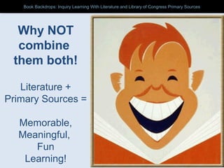 Why NOT
combine
them both!
Literature +
Primary Sources =
Memorable,
Meaningful,
Fun
Learning!
Book Backdrops: Inquiry Learning With Literature and Library of Congress Primary SourcesBook Backdrops: Inquiry Learning With Literature and Library of Congress Primary Sources
 