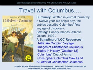 Travel with Columbus….
Summary: Written in journal format by
a twelve-year-old ship’s boy, the
entries describe Columbus' first
voyage of discovery.
Setting: Canary Islands, Atlantic
Ocean, 1492 .
A Sampling of LOC Resources:
1492: An Ongoing Voyage
Images of Christopher Columbus
Today in History (October 12)
Columbus’ Coat of Arms
Christopher Columbus Saw Land
A Letter of Christopher Columbus
Schlein, Miriam. Illustrated by Tom Newsom. I sailed with Columbus. Illustrated by
Tom Newsom. NY: HarperCollins Publishers, 1991.
Book
Hook
Book Backdrops: Empower Learning With Literature and Primary SourcesBook Backdrops: Empower Learning With Literature and Primary Sources
 
