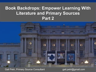 Gail Petri, Education Resource Specialist
gpet@loc.gov
Book Backdrops: Inquiry Learning with
Literature and Library of Congress
Primary Sources (Part 2)
Book Backdrops: Inquiry Learning with
Literature and Library of Congress
Primary Sources (Part 2)
Gail Petri, Primary Source Consultant gail.petri@gmail.com
Book Backdrops: Empower Learning With
Literature and Primary Sources
Part 2
Book Backdrops: Empower Learning With
Literature and Primary Sources
Part 2
 