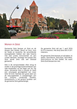 Wonen in Zeist
Gemeente Zeist bestaat uit Zeist en de
dorpen Den Dolder, Bosch en Duin, Huis
ter Heide en Austerlitz. De verschillende
woongebieden hebben een rijke historie
met veel unieke monumenten en een
unieke identiteit. Vanwege het kasteel Slot
Zeist wordt Zeist ook wel Slotstad
genoemd.


Ook is de oorspronkelijke sfeer terug te
vinden in de prachtige buitenverblijven van
rijke kooplieden uit het begin van de 19e
eeuw. Gemeente Zeist is bosrijk en heeft
een omvangrijk grondgebied van maar
liefst 50 km2. Doordat een groot deel van
de natuurgebieden is overgedragen aan
het Utrechts Landschap (Panbos,
Zeisterbosch), is het groene karakter van
de gemeente Zeist gewaarborgd. 

























De gemeente Zeist telt per 1 april 2016
62.313 inwoners. Het dorp Zeist telt 51.071
inwoners.


De gemeente Zeist bestaat uit vijf wijken, te
weten: Zeist-Noord, Zeist-Oost, Zeist-West,
Zeist-Centrum en Den Dolder. De naam
Zeist-Zuid bestaat dus niet.
 