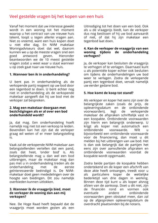 Veel gestelde vragen bij het kopen van een huis
Vanaf het moment dat uw interesse gewekt Uitnodiging tot het doen van een bod. Ook
wordt in een woning tot het moment als u de vraagprijs biedt, kan de verkoper
waarop u het contract van uw nieuwe huis dus nog beslissen of hij uw bod aanvaardt
tekent, loopt u tegen allerlei vragen aan. of niet, of dat hij zijn makelaar een
Niet zo vreemd, want een huis kopen doet tegenbod laat doen. 

u niet elke dag. En NVM makelaar 

Woningadviseurs doet dat wel, daarom 
 4. Kan de verkoper de vraagprijs van een
kunnen we u op de meeste vragen snel een woning tijdens de onderhandeling
goed antwoord geven. Hieronder verhogen?
beantwoorden we de 10 meest gestelde 

vragen zodat u weet waar u staat wanneer 
 Ja, de verkoper kan besluiten de vraagprijs
u op zoek gaat naar uw nieuwe huis.
 te verhogen of te verlagen. Daarnaast kunt

 u als potentiële koper echter ook besluiten

 1. Wanneer ben ik in onderhandeling? 
 om tijdens de onderhandelingen uw bod


 weer te verlagen. Zodra de verkopende

 U bent pas in onderhandeling als de partij een tegenbod doet, vervalt namelijk
verkopende partij reageert op uw bod door uw eerder gedane bod. 

een tegenbod te doen. U bent echter nog 

niet in onderhandeling als de verkopende 
 5. Hoe komt de koop tot stand? 

makelaar aangeeft dat hij uw bod met de 

verkoper zal bespreken. 
 
 Als verkoper en koper het eens zijn over de

 belangrijkste zaken (zoals de prijs, de

 2. Mag een makelaar doorgaan met opleveringsdatum en de ontbindende
bezichtigingen als er al over een bod voorwaarden), legt de verkopende
onderhandeld wordt? 
 makelaar de afspraken schriftelijk vast in


 een koopakte. Ontbindende voorwaarden
Ja, dat mag. Een onderhandeling hoeft zijn hierin een belangrijk onderwerp. U
namelijk nog niet tot een verkoop te leiden. krijgt als koper niet automatisch een
Bovendien kan het zijn dat de verkoper ontbindende voorwaarde. Wilt u
graag wil weten of er meer belangstelling bijvoorbeeld een ontbindende voorwaarde
is. voor de financiering, dan moet u dit

 melden bij het uitbrengen van uw bod. Het
Vaak zal de verkopende NVM-makelaar aan is dan ook belangrijk dat de partijen het
belangstellenden vertellen dat een pand, eens zijn over aanvullende afspraken en
zoals dat heet, ‘onder bod’ is. Als ontbindende voorwaarden voordat de
belangstellende mag u dan wel een bod koopakte wordt opgemaakt. 

uitbrengen, maar de makelaar mag dan 

pas met u in onderhandeling treden als de Zodra beide partijen de koopakte hebben
onderhandeling met de eerste ondertekend en de koper een afschrift van
geïnteresseerde beëindigd is. De NVM- deze akte heeft ontvangen, treedt voor u
makelaar doet geen mededelingen over de als particuliere koper de wettelijke
hoogte van biedingen. Dit zou namelijk bedenktijd van drie dagen in werking.
overbieden kunnen uitlokken. 
 Binnen deze tijd kunt u als koper alsnog


 afzien van de aankoop. Doet u dit niet, zijn

 3. Wanneer ik de vraagprijs bied, moet de financiën rond en vormen ook
de verkoper de woning dan aan mij eventuele andere ontbindende
verkopen? voorwaarden geen obstakel meer, dan zal


 op de afgesproken opleveringsdatum de

 Nee. De Hoge Raad heeft bepaald dat de overdracht plaatsvinden bij de notaris.
vraagprijs moet worden gezien als een
 