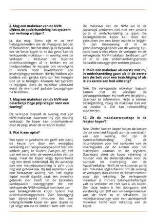 6. Mag een makelaar van de NVM De makelaar van de NVM zal in de
tijdens de onderhandeling het systeem tussentijd proberen niet met een andere
van verkoop wijzigen? 
 partij in onderhandeling te gaan. De


 belangstellende koper kan deze tijd
Ja, dat mag. Soms zijn er zo veel gebruiken om een beter inzicht te krijgen
belangstellenden die de vraagprijs bieden in zijn financiering of in de
of benaderen, dat het moeilijk te bepalen is gebruiksmogelijkheden van de woning. Een
wie de beste koper is. In dat geval kan de optie kunt u niet eisen; de verkoper en de
verkopende makelaar - in overleg met de verkopende NVM-makelaar beslissen zelf
verkoper - besluiten de lopende of er in een onderhandelingsproces
onderhandelingen af te breken en de bepaalde toezeggingen worden gedaan. 

biedprocedure te wijzigen om vervolgens 

te kiezen voor bijvoorbeeld een 
 9. Moet een makelaar als eerste met mij
inschrijvingsprocedure. Hierbij hebben alle in onderhandeling gaan als ik de eerste
bieders een gelijke kans om het hoogste ben die belt voor een bezichtiging of als
bod uit te brengen. Alvorens het systeem ik als eerste een bod uitbreng?

te wijzigen, dient de makelaar uiteraard 

eerst de eventueel gedane toezeggingen 
 Nee. De verkopende makelaar bepaalt
na te komen. 
 samen met de verkoper de

 verkoopprocedure. Hij heeft wel de plicht u

 7. Mag een makelaar van de NVM een daarover te informeren. Hebt u serieus
belachelijk hoge prijs vragen voor een belangstelling, vraag de makelaar dan wat
woning? uw positie is. Dat kan teleurstelling


 voorkomen.
De verkoper bepaalt in overleg met zijn 

NVM-makelaar waarvoor hij zijn woning 
 10. Zit de makelaarscourtage in de
verkoopt. De koper kan onderhandelen ‘kosten koper’?

over de prijs, maar de verkoper beslist. 
 


 
 Nee. Onder ‘kosten koper’ vallen de kosten

 8. Wat is een optie? 
 die de overheid koppelt aan de overdracht


 van een woning. Dat zijn de
Een optie in juridische zin geeft een partij overdrachtsbelasting (2%), de
de keuze om door een eenzijdige notariskosten voor het opmaken van de
verklaring een koopovereenkomst met een leveringsakte en de kosten voor het
andere partij te sluiten. Partijen zijn het inschrijven daarvan in de registers.
dan wel eens over de voorwaarden van de Daarnaast dient de koper rekening te
koop, maar de koper krijgt bijvoorbeeld houden met de (notaris)kosten voor de
nog een week bedenktijd. Bij de aankoop opmaak en inschrijving van de
van een nieuwbouwwoning is zo’n optie hypotheekakte. Heeft de verkopende partij
nog wel gebruikelijk. Bij het aankopen van een makelaar ingeschakeld om de woning
een bestaande woning niet. Het begrip te verkopen, dan komen de kosten hiervan
‘optie’ wordt daarbij vaak ten onrechte voor zijn rekening. De verkopende
gebruikt. Dan heeft het de betekenis makelaar is immers belangenbehartiger
vanbepaalde toezeggingen die een van de verkoper en niet van u als koper.
verkopende NVM-makelaar kan doen aan
 Om deze reden is het doorgaans ook
een belangstellende koper tijdens het verstandig om zelf een aankoop-makelaar
onderhandelingsproces. Zo’n toezegging van de NVM in te schakelen. De
kan bijvoorbeeld inhouden dat een makelaarscourtage voor een aankopende
belangstellende koper een paar dagen de makelaar komt voor rekening van de
tijd krijgt om na te denken over een bod. koper.
 