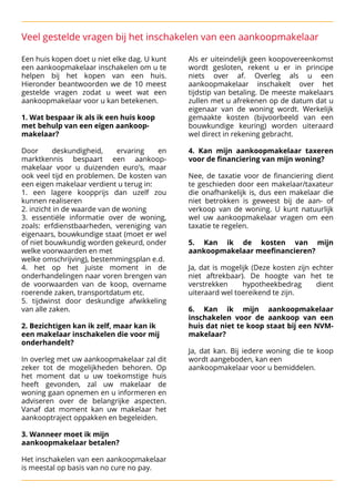 Veel gestelde vragen bij het inschakelen van een aankoopmakelaar
Een huis kopen doet u niet elke dag. U kunt Als er uiteindelijk geen koopovereenkomst
een aankoopmakelaar inschakelen om u te wordt gesloten, rekent u er in principe
helpen bij het kopen van een huis. niets over af. Overleg als u een
Hieronder beantwoorden we de 10 meest aankoopmakelaar inschakelt over het
gestelde vragen zodat u weet wat een tijdstip van betaling. De meeste makelaars
aankoopmakelaar voor u kan betekenen.
 zullen met u afrekenen op de datum dat u

 eigenaar van de woning wordt. Werkelijk

 1. Wat bespaar ik als ik een huis koop gemaakte kosten (bijvoorbeeld van een
met behulp van een eigen aankoop- bouwkundige keuring) worden uiteraard
makelaar? wel direct in rekening gebracht.



 


 Door deskundigheid, ervaring en 
 4. Kan mijn aankoopmakelaar taxeren
marktkennis bespaart een aankoop- voor de financiering van mijn woning?

makelaar voor u duizenden euro’s, maar 

ook veel tijd en problemen. De kosten van 
 Nee, de taxatie voor de financiering dient
een eigen makelaar verdient u terug in:
 te geschieden door een makelaar/taxateur
1. een lagere koopprijs dan uzelf zou die onafhankelijk is, dus een makelaar die
kunnen realiseren
 niet betrokken is geweest bij de aan- of
2. inzicht in de waarde van de woning
 verkoop van de woning. U kunt natuurlijk
3. essentiële informatie over de woning, wel uw aankoopmakelaar vragen om een
zoals: erfdienstbaarheden, vereniging van taxatie te regelen.

eigenaars, bouwkundige staat (moet er wel 

of niet bouwkundig worden gekeurd, onder 
 5. Kan ik de kosten van mijn
welke voorwaarden en met
 aankoopmakelaar meefinancieren?

welke omschrijving), bestemmingsplan e.d.
 


4. het op het juiste moment in de Ja, dat is mogelijk (Deze kosten zijn echter
onderhandelingen naar voren brengen van niet aftrekbaar). De hoogte van het te
de voorwaarden van de koop, overname verstrekken hypotheekbedrag dient
roerende zaken, transportdatum etc.
 uiteraard wel toereikend te zijn.

5. tijdwinst door deskundige afwikkeling 

van alle zaken.
 
 6. Kan ik mijn aankoopmakelaar

 inschakelen voor de aankoop van een

 2. Bezichtigen kan ik zelf, maar kan ik huis dat niet te koop staat bij een NVM-
een makelaar inschakelen die voor mij makelaar?
onderhandelt? 



 
 Ja, dat kan. Bij iedere woning die te koop

 In overleg met uw aankoopmakelaar zal dit wordt aangeboden, kan een

zeker tot de mogelijkheden behoren. Op aankoopmakelaar voor u bemiddelen.
het moment dat u uw toekomstige huis
heeft gevonden, zal uw makelaar de
woning gaan opnemen en u informeren en
adviseren over de belangrijke aspecten.
Vanaf dat moment kan uw makelaar het
aankooptraject oppakken en begeleiden.




 3. Wanneer moet ik mijn
aankoopmakelaar betalen?





 Het inschakelen van een aankoopmakelaar
is meestal op basis van no cure no pay. 

 