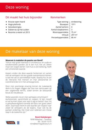 Deze woning
Dit maakt het huis bijzonder Kenmerken
Type woning: 

Bouwjaar: 

Aantal kamers:

Aantal slaapkamers:
Woonoppervlakte:

Inhoud:

Perceeloppervlakte:
eindwoning

1911

4

3

75 m²

297 m³

86 m²
De makelaar van deze woning
Waarom is makelen de passie van René?


 “Vanuit mijn grote interesse in architectuur en oude en
karakteristieke panden zie ik een huis niet als ‘alleen
maar een stapel stenen’. Een huis is een beleving, heeft
een emotionele waarde. 



Kopers vinden die deze waarde herkennen en samen
met de verkopers tot een goede overeenkomst komen,
is wat het vak zo aantrekkelijk maakt. Daarbij hou ik van
de interactie met mensen en mijn adviserende en
coördinerende rol in het verkoopproces. 



Door mijn jarenlange ervaring binnen de makelaardij
denk ik te mogen zeggen dat men kan vertrouwen op
een uitgebreide kennis, zowel binnen de bestaande
bouw als nieuwbouw.



Welke woorden mij en mijn werkwijze omschrijven? 

Authenticiteit, oprechtheid en respect. Ik ben mezelf
en wil kunnen staan voor wat ik zeg en beloof. Voor mij
is geloofwaardigheid namelijk de basis van goed zaken
doen. Daarnaast hecht ik veel waarde aan respect naar
zowel de verkopers als de kopers, maar ook bij de
partijen onderling. Het moet voor iedereen een mooie
stap in de toekomst zijn.”
René Hoksbergen
NVM Makelaar - Taxateur

06 - 50 64 16 97

rene@woningadviseurs.nl
 Knusse open haard
 Hoge plafonds
 Geïsoleerd glas
 Dakterras op het zuiden
 Recente cv-ketel uit 2013
 