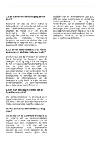 7. Kan ik een eerste bezichtiging alleen inspectie ook de meterstanden voor gas,
doen? licht en water opgenomen en meldt uw


 aankoopmakelaar u aan bij de
Natuurlijk kan dat. De eerste indruk is nutsbedrijven. Zijn er problemen nadat u
belangrijk. Als het huis u bevalt, belt u met de sleutel van uw nieuwe huis heeft
een NVM-aankoopmakelaar om een ontvangen, dan kunt u altijd terecht bij uw
afspraak te maken voor een tweede aankoopmakelaar. Indien nodig zal hij of zij
bezichtiging. Uw aankoopmakelaar contact opnemen met de verkoper (via de

bezichtigt het pand dan met u en met de verkopend makelaar) en de problemen
verkopende makelaar. Vervolgens voor u trachten op te lossen.
bespreekt uw aankoopmakelaar alles met
betrekking tot het pand met u en bepaalt u

gezamenlijk het te volgen traject.




 8. Als er een verkoopmakelaar is, heb ik
dan toch een aankoop makelaar nodig?




De makelaar die de woning in de verkoop
heeft, behartigt de belangen van de
verkoper. Hij of zij mag u dus niet helpen
bij het te volgen onderhandelingstraject. U
doet er goed aan om zelf een
aankoopmakelaar in te schakelen. Uw
aankoopmakelaar is een deskundige, heeft
kennis van de plaatselijke markt en het
belangrijkste: hij behartigt úw belangen.
Ondanks de informatieplicht van de
verkopende partij, heeft de koper ook een
onderzoeksplicht. Uw aankoopmakelaar
kan u daar nader over informeren.




 9. Kan mijn aankoopmakelaar ook de
hypotheek regelen?




Uw aankoopmakelaar is (meestal) geen
hypotheekadviseur, maar kan –indien u
dat wenst- wel een afspraak voor u maken
met een deskundige hypotheekadviseur.




 10. Wat doet de aankoopmakelaar nog
meer?



Op de dag van de overdracht (transport bij
de notaris) zal uw aankoopmakelaar
regelen dat u samen met hem of haar uw
nieuwe huis kunt inspecteren. Is deze
inspectie niet in orde dan zal uw
aankoopmakelaar actie ondernemen
voordat de akte wordt getekend bij de
notaris. Meestal worden tijdens deze
 