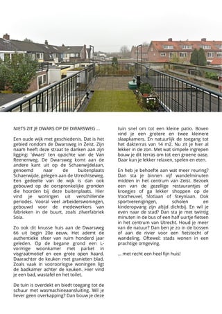 NIETS ZIT JE DWARS OP DE DWARSWEG ... 



Een oude wijk met geschiedenis. Dat is het
gebied rondom de Dwarsweg in Zeist. Zijn
naam heeft deze straat te danken aan zijn
ligging: 'dwars' ten opzichte van de Van
Reenenweg. De Dwarsweg komt aan de
andere kant uit op de Schaerwijdelaan,
genoemd naar de buitenplaats
Schaerwijde, gelegen aan de Utrechtseweg.
Een gedeelte van de wijk is dan ook
gebouwd op de oorspronkelijke gronden
die hoorden bij deze buitenplaats. Hier
vind je woningen uit verschillende
periodes. Vooral veel arbeiderswoningen,
gebouwd voor de medewerkers van
fabrieken in de buurt, zoals zilverfabriek
Sola.


Zo ook dit knusse huis aan de Dwarsweg
66 uit begin 20e eeuw. Het ademt de
authentieke sfeer van ruim honderd jaar
geleden. Op de begane grond een L-
vormige woonkamer met parket in
visgraatmotief en een grote open haard.
Daarachter de keuken met granieten blad.
Zoals vaak in vooroorlogse woningen ligt
de badkamer achter de keuken. Hier vind
je een bad, wastafel en het toilet. 



De tuin is overdekt en biedt toegang tot de
schuur met wasmachineaansluiting. Wil je
liever geen overkapping? Dan bouw je deze
tuin snel om tot een kleine patio. Boven
vind je een grotere en twee kleinere
slaapkamers. En natuurlijk de toegang tot
het dakterras van 14 m2. Nu zit je hier al
lekker in de zon. Met wat simpele ingrepen
bouw je dit terras om tot een groene oase.
Daar kun je lekker relaxen, spelen en eten.



En heb je behoefte aan wat meer reuring?
Dan sta je binnen vijf wandelminuten
midden in het centrum van Zeist. Bezoek
een van de gezellige restaurantjes of
kroegjes of ga lekker shoppen op de
Voorheuvel, Slotlaan of Steynlaan. Ook
sportverenigingen, scholen en
kinderopvang zijn altijd dichtbij. En wil je
even naar de stad? Dan sta je met twintig
minuten in de bus of een half uurtje fietsen
in het centrum van Utrecht. Houd je meer
van de natuur? Dan ben je zo in de bossen
of aan de rivier voor een fietstocht of
wandeling. Oftewel: stads wonen in een
prachtige omgeving.



... met recht een heel fijn huis!
 