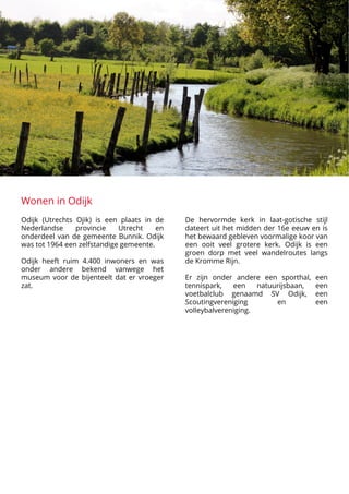 Wonen in Odijk
Odijk (Utrechts Ojik) is een plaats in de
Nederlandse provincie Utrecht en
onderdeel van de gemeente Bunnik. Odijk
was tot 1964 een zelfstandige gemeente.



Odijk heeft ruim 4.400 inwoners en was
onder andere bekend vanwege het
museum voor de bijenteelt dat er vroeger
zat.












































De hervormde kerk in laat-gotische stijl
dateert uit het midden der 16e eeuw en is
het bewaard gebleven voormalige koor van
een ooit veel grotere kerk. Odijk is een
groen dorp met veel wandelroutes langs
de Kromme Rijn. 



Er zijn onder andere een sporthal, een
tennispark, een natuurijsbaan, een
voetbalclub genaamd SV Odijk, een
Scoutingvereniging en een
volleybalvereniging.
 