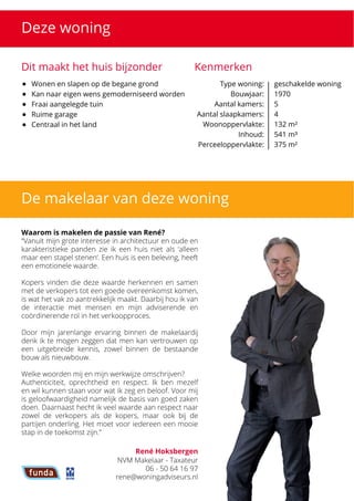 Deze woning
Dit maakt het huis bijzonder Kenmerken
Type woning: 

Bouwjaar: 

Aantal kamers:

Aantal slaapkamers:
Woonoppervlakte:

Inhoud:

Perceeloppervlakte:
geschakelde woning

1970

5

4

132 m²

541 m³

375 m²
De makelaar van deze woning
Waarom is makelen de passie van René?


 “Vanuit mijn grote interesse in architectuur en oude en
karakteristieke panden zie ik een huis niet als ‘alleen
maar een stapel stenen’. Een huis is een beleving, heeft
een emotionele waarde. 



Kopers vinden die deze waarde herkennen en samen
met de verkopers tot een goede overeenkomst komen,
is wat het vak zo aantrekkelijk maakt. Daarbij hou ik van
de interactie met mensen en mijn adviserende en
coördinerende rol in het verkoopproces. 



Door mijn jarenlange ervaring binnen de makelaardij
denk ik te mogen zeggen dat men kan vertrouwen op
een uitgebreide kennis, zowel binnen de bestaande
bouw als nieuwbouw.



Welke woorden mij en mijn werkwijze omschrijven? 

Authenticiteit, oprechtheid en respect. Ik ben mezelf
en wil kunnen staan voor wat ik zeg en beloof. Voor mij
is geloofwaardigheid namelijk de basis van goed zaken
doen. Daarnaast hecht ik veel waarde aan respect naar
zowel de verkopers als de kopers, maar ook bij de
partijen onderling. Het moet voor iedereen een mooie
stap in de toekomst zijn.”
René Hoksbergen
NVM Makelaar - Taxateur

06 - 50 64 16 97

rene@woningadviseurs.nl
 Wonen en slapen op de begane grond
 Kan naar eigen wens gemoderniseerd worden
 Fraai aangelegde tuin
 Ruime garage
 Centraal in het land
 