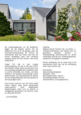 De ouderslaapkamer en de badkamer
liggen op de begane grond. Via de
badkamer kom je in de garage, waar de
wasmachine-aansluiting zit. Vanuit de
woonkamer leidt een vaste trap naar de
eerste verdieping waar een overloop
toegang biedt tot drie kamers met extra
bergruimte.


Singel 101 ligt in een rustige
woonomgeving, en ook in het huis zelf is
het heerlijk rustig. Naast de woning is een
ruime garage aangebouwd. Hoewel je auto
er prima onderdak zou vinden, zal deze
stalling in de praktijk waarschijnlijk vooral
plaats bieden aan bijvoorbeeld de fietsen
en het tuingereedschap. De auto parkeer je
dan op je eigen oprit.



Het knusse centrum van het dorp heeft
onder andere twee goed gesorteerde
supermarkten. Voor uitgebreider
boodschappen doen kun je terecht in
omliggende gemeenten als Bunnik, Zeist
en natuurlijk Utrecht.



….aan de (O)dijk













Indeling

Begane grond: Entree/ hal, cv-ruimte, L -
vormige woonkamer met parket vloer en
gashaard, gesloten keuken in
hoekopstelling, provisieruimte en direct
verbinding met de tuin. Ouderslaapkamer,
badkamer met ligbad en wastafel.



Eerste verdieping: Via de vaste trap in de
woonkamer komt men op de verdieping
waar nog 3 kamers zijn.



Kenmerken: 

Type woning: Bungalow

Bouwjaar: 1970

Woonoppervlakte: 132 m2

Perceeloppervlakte: 375 m2

Aantal kamers: 5 (4 slaapkamers)
 