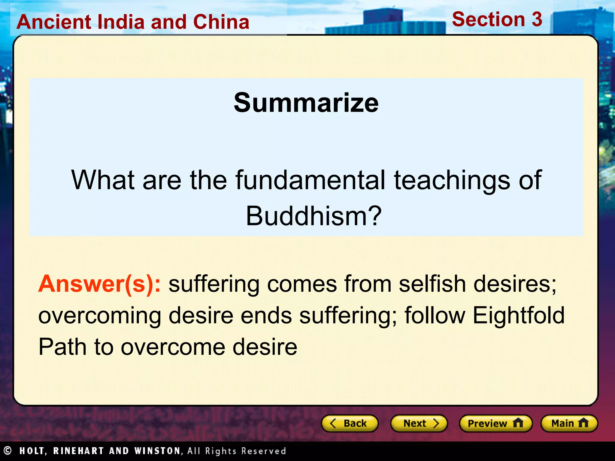 Summarize What are the fundamental teachings of Buddhism? Answer(s):  suffering comes from selfish desires; overcoming desire ends suffering; follow Eightfold Path to overcome desire 
