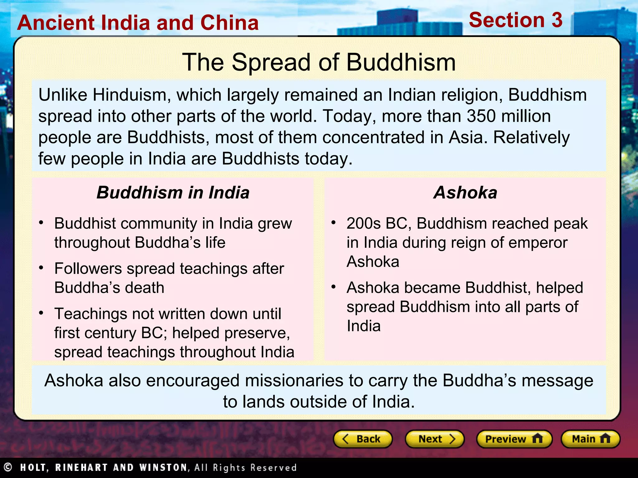Ashoka also encouraged missionaries to carry the Buddha’s message to lands outside of India. Unlike Hinduism, which largely remained an Indian religion, Buddhism spread into other parts of the world. Today, more than 350 million people are Buddhists, most of them concentrated in Asia. Relatively few people in India are Buddhists today. The Spread of Buddhism Buddhist community in India grew throughout Buddha’s life Followers spread teachings after Buddha’s death Teachings not written down until first century BC; helped preserve, spread teachings throughout India Buddhism in India 200s BC, Buddhism reached peak in India during reign of emperor Ashoka Ashoka became Buddhist, helped spread Buddhism into all parts of India Ashoka 
