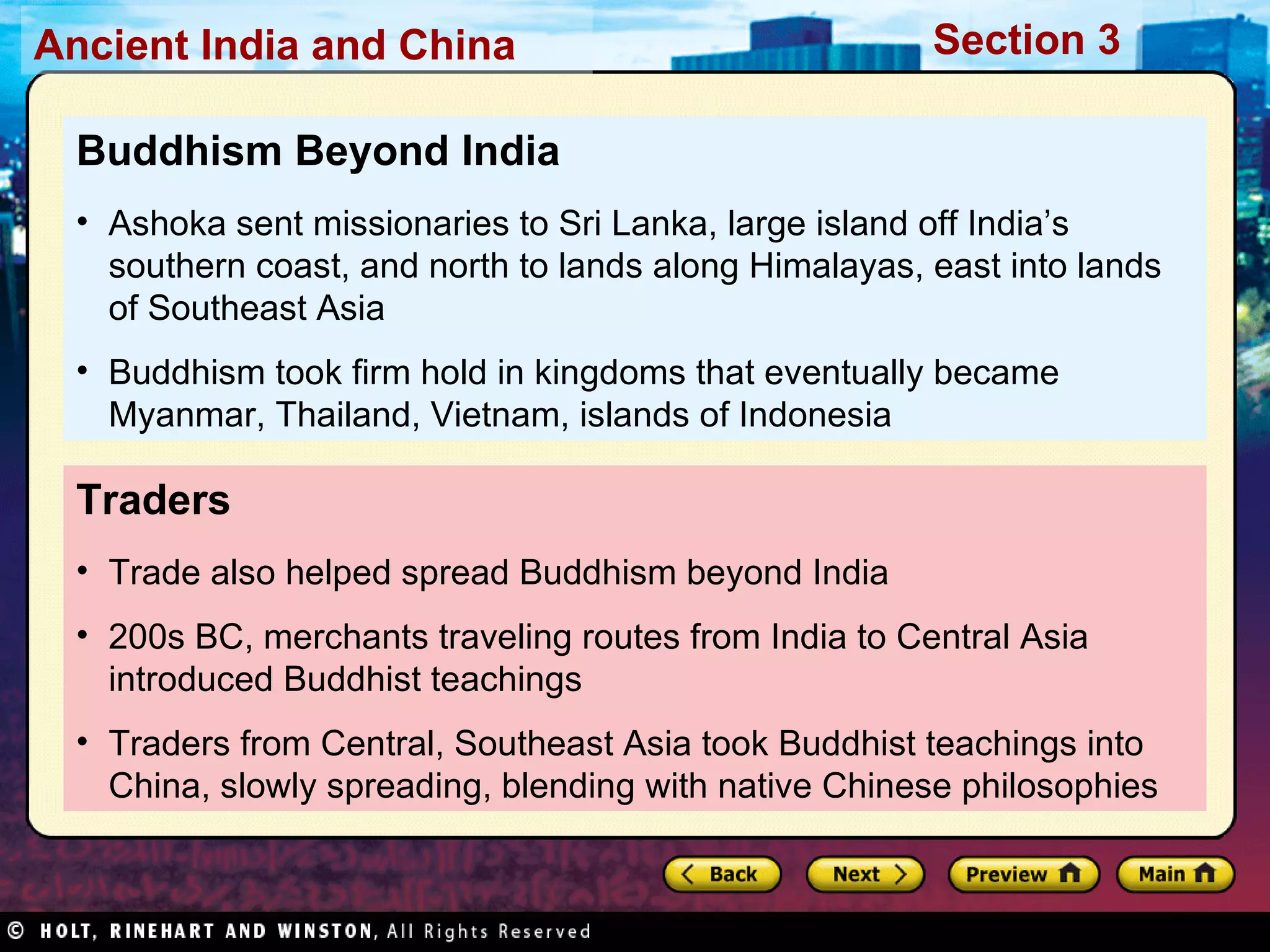 Traders Trade also helped spread Buddhism beyond India 200s BC, merchants traveling routes from India to Central Asia introduced Buddhist teachings Traders from Central, Southeast Asia took Buddhist teachings into China, slowly spreading, blending with native Chinese philosophies Buddhism Beyond India Ashoka sent missionaries to Sri Lanka, large island off India’s southern coast, and north to lands along Himalayas, east into lands of Southeast Asia Buddhism took firm hold in kingdoms that eventually became Myanmar, Thailand, Vietnam, islands of Indonesia 