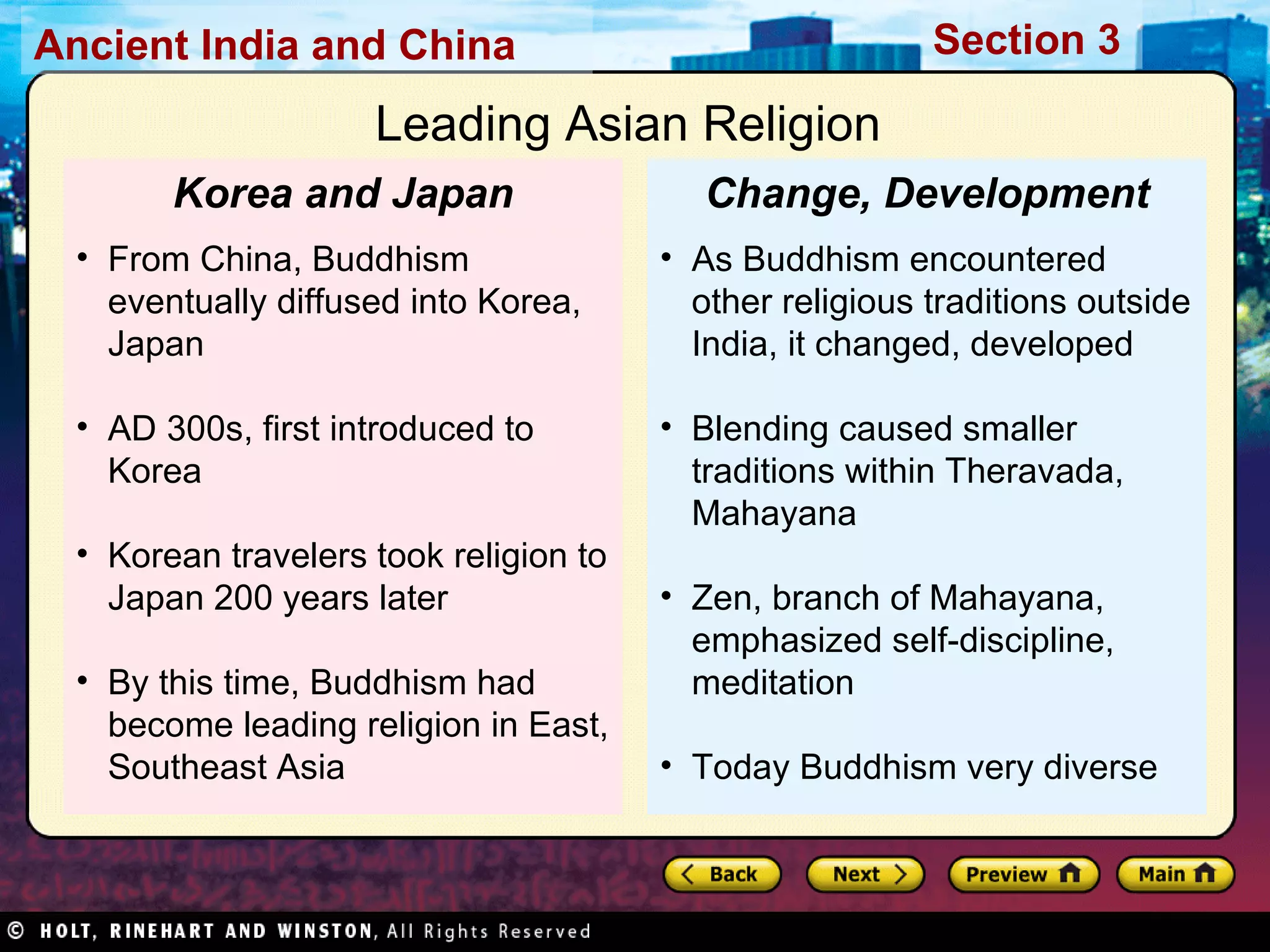 Leading Asian Religion  As Buddhism encountered other religious traditions outside India, it changed, developed Blending caused smaller traditions within Theravada, Mahayana Zen, branch of Mahayana, emphasized self-discipline, meditation Today Buddhism very diverse Change, Development From China, Buddhism eventually diffused into Korea, Japan AD 300s, first introduced to Korea Korean travelers took religion to Japan 200 years later By this time, Buddhism had become leading religion in East, Southeast Asia Korea and Japan 