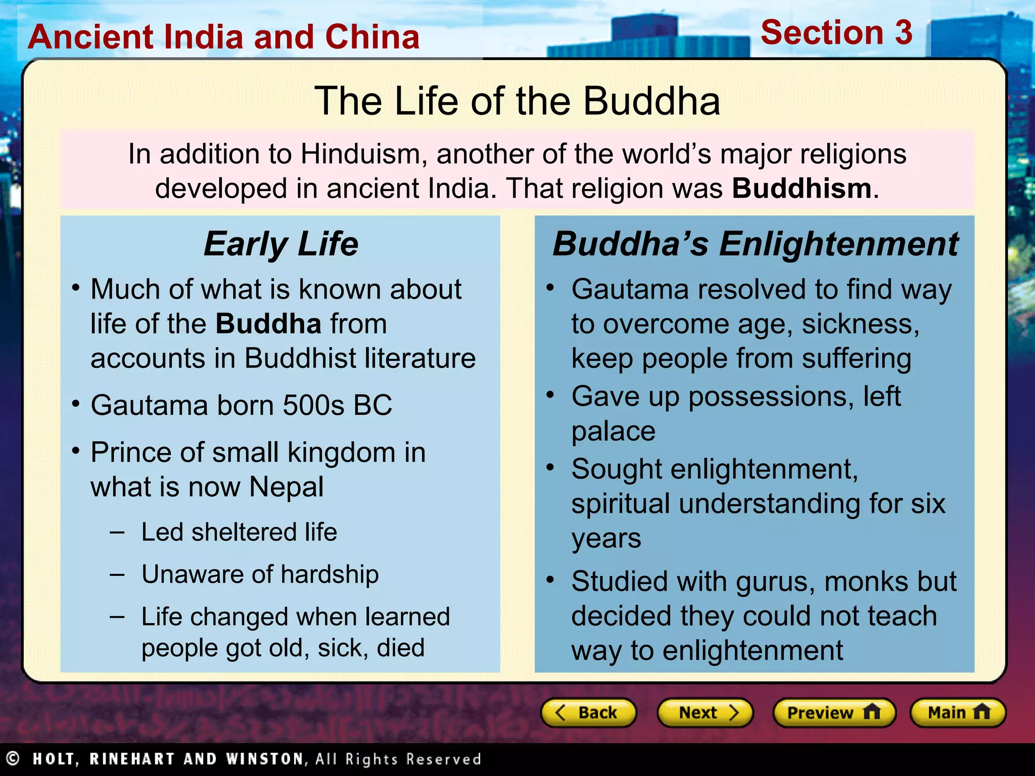 In addition to Hinduism, another of the world’s major religions developed in ancient India. That religion was  Buddhism . The Life of the Buddha Much of what is known about life of the  Buddha  from accounts in Buddhist literature Gautama born 500s BC Prince of small kingdom in what is now Nepal Led sheltered life Unaware of hardship  Life changed when learned people got old, sick, died Early Life Gautama resolved to find way to overcome age, sickness, keep people from suffering Gave up possessions, left palace Sought enlightenment, spiritual understanding for six years Studied with gurus, monks but decided they could not teach way to enlightenment Buddha’s Enlightenment 