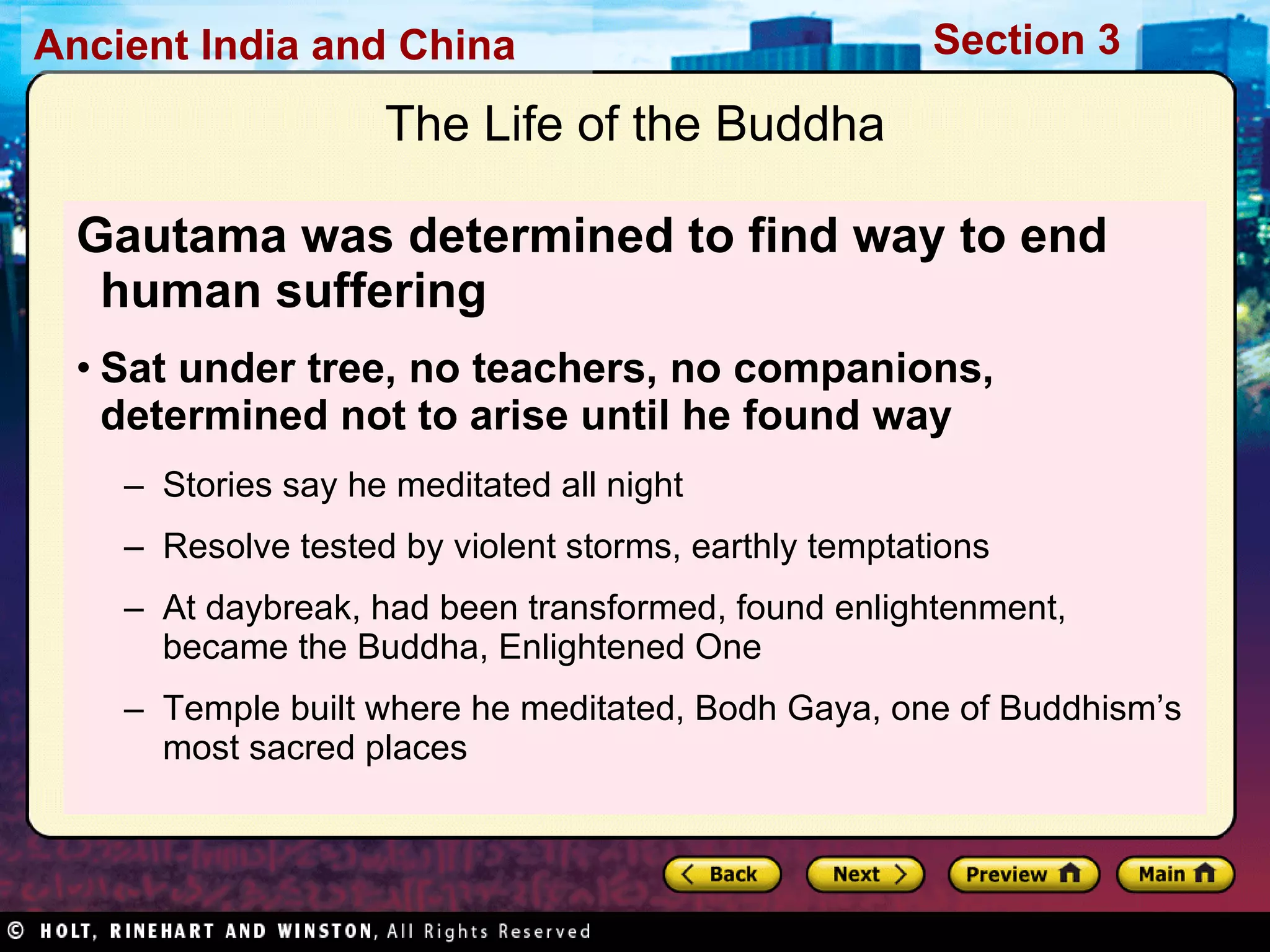Gautama was determined to find way to end human suffering   Sat under tree, no teachers, no companions, determined not to arise until he found way Stories say he meditated all night Resolve tested by violent storms, earthly temptations At daybreak, had been transformed, found enlightenment, became the Buddha, Enlightened One Temple built where he meditated, Bodh Gaya, one of Buddhism’s most sacred places  The Life of the Buddha 