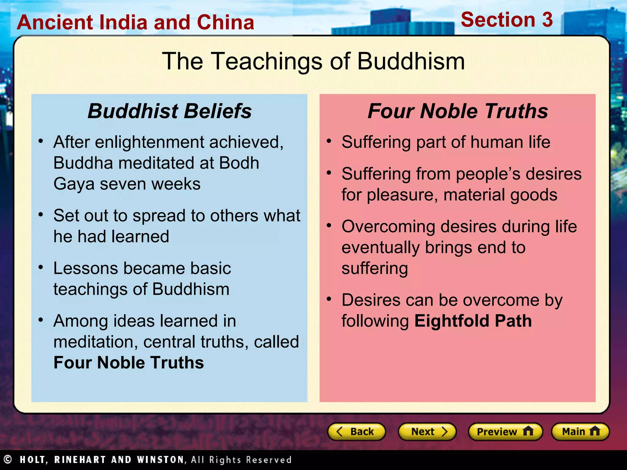 The Teachings of Buddhism Suffering part of human life Suffering from people’s desires for pleasure, material goods Overcoming desires during life eventually brings end to suffering Desires can be overcome by following  Eightfold Path Four Noble Truths After enlightenment achieved, Buddha meditated at Bodh Gaya seven weeks Set out to spread to others what he had learned Lessons became basic teachings of Buddhism  Among ideas learned in meditation, central truths, called  Four Noble Truths Buddhist Beliefs 