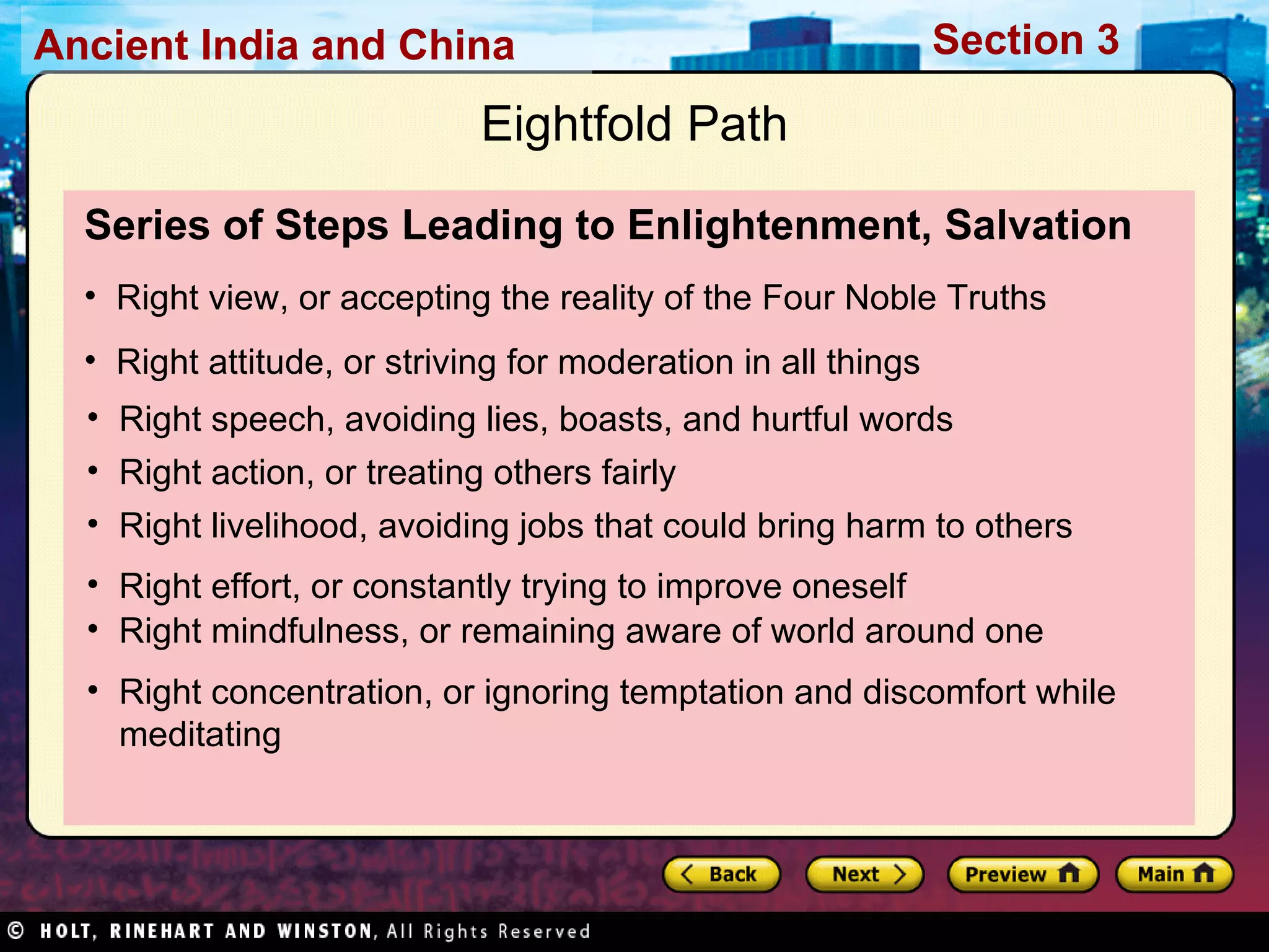 Series of Steps Leading to Enlightenment, Salvation Right view, or accepting the reality of the Four Noble Truths Right attitude, or striving for moderation in all things Eightfold Path Right speech, avoiding lies, boasts, and hurtful words Right action, or treating others fairly Right livelihood, avoiding jobs that could bring harm to others Right effort, or constantly trying to improve oneself Right mindfulness, or remaining aware of world around one Right concentration, or ignoring temptation and discomfort while meditating 