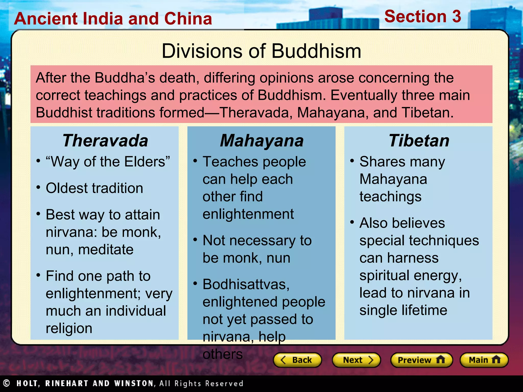 After the Buddha’s death, differing opinions arose concerning the correct teachings and practices of Buddhism. Eventually three main Buddhist traditions formed—Theravada, Mahayana, and Tibetan. Divisions of Buddhism “ Way of the Elders” Oldest tradition Best way to attain nirvana: be monk, nun, meditate Find one path to enlightenment; very much an individual religion Theravada Teaches people can help each other find enlightenment Not necessary to be monk, nun Bodhisattvas, enlightened people not yet passed to nirvana, help others Mahayana Shares many Mahayana teachings Also believes special techniques can harness spiritual energy, lead to nirvana in single lifetime  Tibetan 