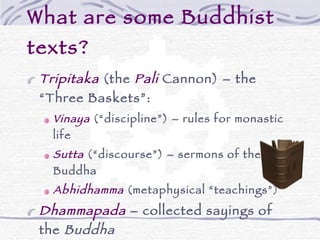 What are some Buddhist texts? Tripitaka   (the  Pali  Cannon) – the “Three Baskets”: Vinaya  (“discipline”) – rules for monastic life Sutta  (“discourse”) – sermons of the Buddha Abhidhamma  (metaphysical “teachings”) Dhammapada  – collected sayings of the  Buddha Other texts used by specific schools 